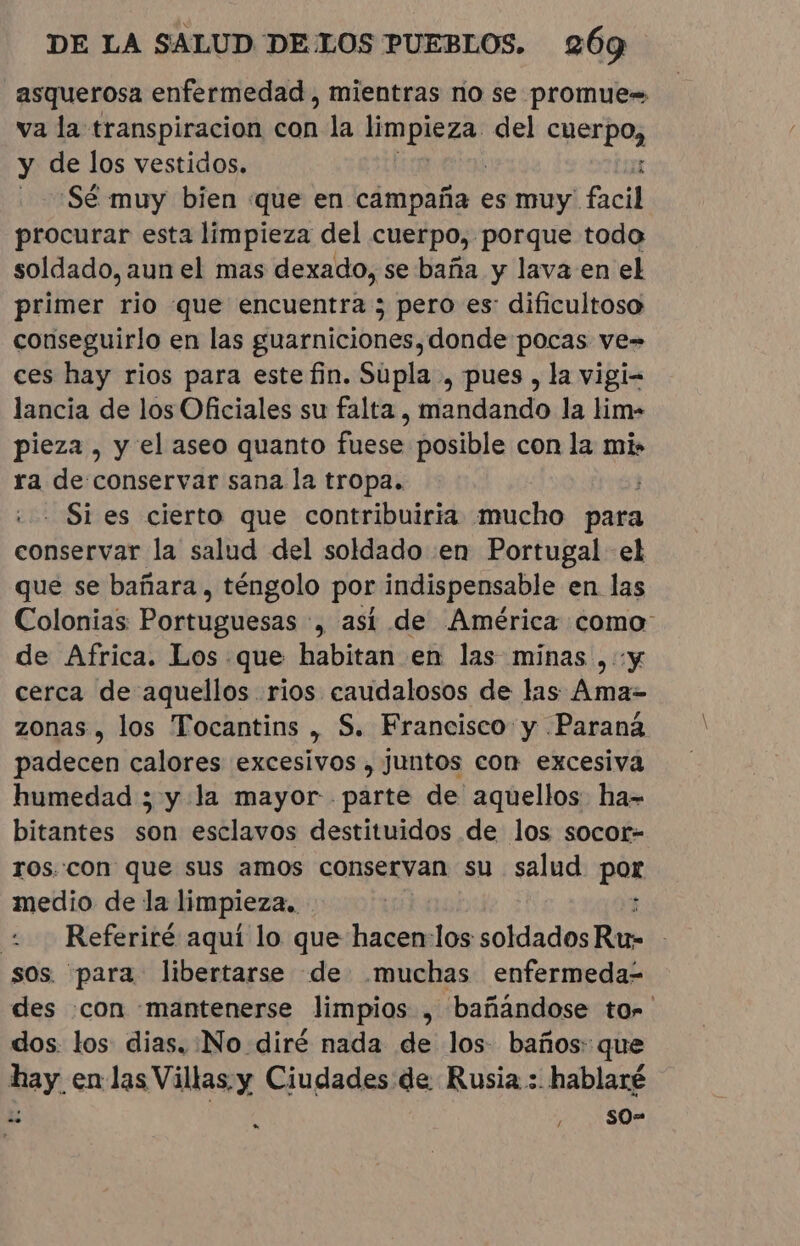 asquerosa enfermedad, mientras no se promue= va la transpiracion con la Pue del cabo y de los vestidos. ¿Sé muy bien que en campaña es muy facil procurar esta limpieza del cuerpo, porque todo soldado, aun el mas dexado, se baña y lava en el primer rio que encuentra ; pero es: dificultoso conseguirlo en las guarniciones, donde pocas ve- ces hay rios para este fin. Supla, pues , la vigi= lancia de los Oficiales su falta , mandando la lim- pieza , y el aseo quanto fuese posible con la mi» ra de:conservar sana la tropa. - Si es cierto que contribuiria mucho para conhe la salud del soldado en Portugal el que se bañara , téngolo por indispensable en las Colonias: Portuguesas : , asi de América como: de Africa. Los. que habitan en las minas, y cerca de aquellos rios caudalosos de las Ama- zonas, los Tocantins &gt; S. Francisco y Paraná padecen calores excesivos , juntos con excesiva humedad ; y la mayor . parte de aquellos ha- bitantes son esclavos destituidos de los socor- ros.con que sus amos conservan su salud por medio de la limpieza. 2 Referiré aquí lo que Tp los sola dos Ru- sos. para libertarse de muchas enfermeda- des con «mantenerse limpios , bañandose tor. dos: los dias. :¡No diré nada de los: baños: que hay en las Villas. y Ciudades de Rusia: hablaré Z ; SO= *