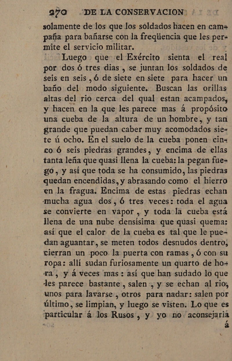 solamente de los que los soldados hacen en cama paña para bañarse con la freqiiencia que les A mite el servicio militar. Luego que el Exército sienta el real por dos ó tres dias , se juntan los soldados de seis en seis, 6 de siete en siete para hacer un baño del modo siguiente. Buscan las orillas altas del rio cerca del qual estan Acampados, y hacen en la que les parece mas á propósito una cueba de la altura de un hombre, y tan grande que puedan caber muy acomodados sie- te ú ocho. En el suelo de la cueba ponen cin- co Ó seis piedras grandes, y encima de ellas tanta leña que quasi llena la cueba: la pegan fue= go, y así que toda se ha consumido, las piedras quedan encendidas, y abrasando como el hierro en la fragua. Encima de estas piedras echan mucha agua dos, 6 tres veces: toda el agua se convierte en vapor, y toda la cueba está llena de una nube densisima: que quasi quema: así que el calor de la cueba es tal que le pue- dan aguantar, se meten todos desnudos dentro, cierran un poco la puerta con ramas , ó con su ropa: allí sudan furiosamente un quarto de how ra, y à veces mas: así que han sudado lo que des parece bastante, salen, y se echan al rio, unos para lavarse, otros para nadar: salen por último, se limpian, y luego se visten. Lo que es particular á los Rusos, y. yo no: aconsejaria ro 4