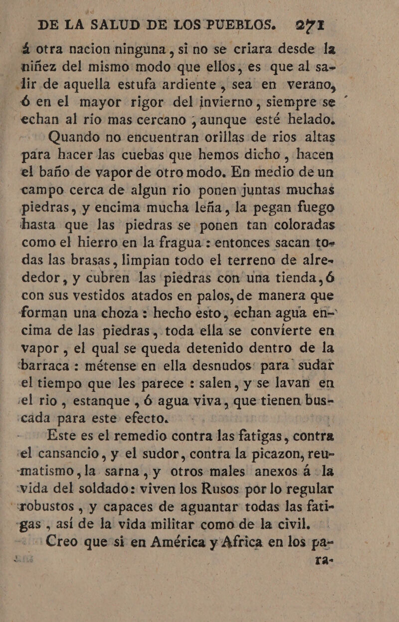 á otra nacion ninguna, si no se criara desde la niñez del mismo modo que ellos, es que al sa» «lir de aquella estufa ardiente, sea en verano, Óó en el mayor rigor del invierno, siempre se echan al rio mas cercano ; aunque esté helado. Quando no encuentran orillas de rios altas para hacer las cuebas que hemos dicho , hacen el baño de vapor de otro modo. En medio de un campo cerca de algun rio ponen juntas muchas piedras, y encima mucha leña, la pegan fuego hasta que las piedras se ponen tan coloradas como el hierro en la fragua : entonces sacan tor das las brasas, limpian todo el terrena de alre- con sus vestidos atados en palos, de manera que forman una choza : hecho esto, echan agua en= cima de las piedras. toda ella se convierte en vapor , el qual se queda detenido dentro de la barraca : métense en ella desnudos: para sudar el tiempo que les parece : salen, y se lavan en el rio , estanque , Ó agua viva, que tienen bus- cada para este efecto. | Este es el remedio contra las fatigas, contra el cansancio, y el sudor, contra la picazon, reu- -matismo, la sarna , y otros males anexos à la vida del soldado: viven los Rusos por lo regular “gobustos , y capaces de aguantar todas las fati- «gas , asi de la vida militar como de la civil. ¿Creo que si en América y Africa en los pa- En tas *