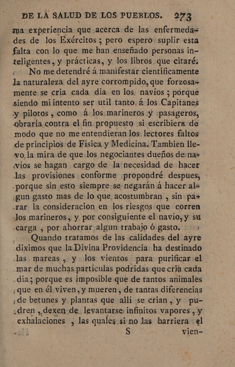 ma experiencia que acerca de las enfermedas -des de los Exércitos; pero espero: suplir esta falta con lo que me han enseñado personas in- teligentes, y prácticas, y los libros que citaré; ¿ No me detendréa manifestar cientificamente la naturaleza del ayre corrompido, que forzosa= mente se cria cada dia en los. navios ; porque siendo mi intento ser util tanto. à los Capitanes y pilotos , como à los. marineros :y :¡pasageros, obraria contra el fin propuesto «si escribiera de modo que no me entendieran los. lectores faltos de principios de Física y Medicina. Tambien lle- “wo.la mira de que:los negociantes dueños de-nas ios se hagan cargo de la necesidad de hacer las provisiones conforme .propondré despues, porque sin esto siempre:.se negaran à hacer al= ¿gun gasto mas de lo que, acostumbran , sin: pas «rar la consideracion en los riesgos que corren Jos marineros, y. por consiguiente el navío, y su “carga y por ahorrar algun trabajo 6 gasto. : &gt; Quando tratamos de las calidades del ayre .diximos que la Divina Providencia: ha destinado las. mareas , y los vientos para purificar: el mar de muchas partículas podridas que cría cada día; porque es imposible que de tantos animales «que en él viven, y mueren, de tantas diferencias ¡de betunes y piantas que alli se crian, y pu- ¿dren , dexen de. levantarse, infinitos vapores, y - exhalaciones , las quales sino las barriera el gti S vien-