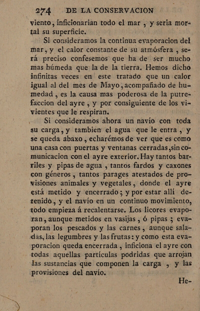 “viento, inficionarian todo el mar , y sería mor- tal su pericia: | Si consideramos la continua exnporción del mar, y el calor constante de su atmósfera , se- “rã preciso confesemos que ha de ser mucho mas húmeda que la de la tierra. Hemos dicho infinitas veces en este tratado que un calor igual al del mes de Mayo, acompañado de hu- medad , es la causa mas poderosa de la putre-. faccion del ayre , y por consiguiente de los vi- vientes que le respiran. Si consideramos ahora un navio con toda su carga, y tambien el agua que le entra, y se queda abaxo , echarémos de ver que es como una casa con puertas y ventanas cerradas.sin co- municacion con el ayre exterior. Hay tantos bar- riles y pipas de agua , tantos fardos y caxones con géneros , tantos parages atestados de pro- visiones animales y vegetales, donde el ayre está metido y encerrado; y por estar alli de- tenido, y el navio en un continuo movimiento, todo empieza à recalentarse. Los licores evapo- ran, aunque metidos en vasijas , Ó pipas ; eva- poran los pescados y las carnes, aunque sala- das, las legumbres y las frutas: y como esta eva- “poracion queda encerrada , inficiona el ayre con “todas aquellas partículas podridas que arrojan las sustancias que componen la carga , y las provisiones del navio. He-