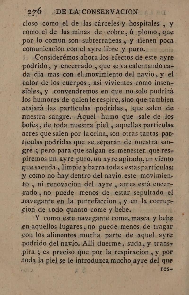 cioso como el de las.carceles y hospitales , y como.el de las minas de cobre, é plomo, que por lo comun son subterraneas , y tienen poca. comunicacion con:el ayre libre y puro... E Considerémos ahora los efectos de este ayre podrido, y encerrado, que se va calentando ca- da dia mas con el. movimiento del navio, y el calor de los cuerpos, así vivientes como insen- sibles, y convendremos en que no solo pudrirá los hiúmótér de quien le respire, sino que tambien atajará las partículas «podridas , ¿que salen de - nuestra sangre. Aquel humo que sale de los bofes , de toda nuestra piel, aquellas partículas acres que salen por laorina, son otras tantas pat» tículas podridas que se .separan-de nuestra: san- gre: pero para que salgan es menester. que res- piremos un ayre puro, un ayre agitado, un viénto que sacuda., limpie y barra todas estas partículas: y como no hay dentro del navio.este movimien- to , ni renovacion del ayre , antes está encer- xado, no puede menos de estar sepultado. el navegante en la putrefaccion., y en la cop cion de todo quanto come y Mbs Y como este-navegante come,.masca y bebe en.aquellos lugares, no puede menos de tragar con los alimentos mucha parte de aquel ayre podrido del navío. Alli duerme. suda, y. trans» pira ; es preciso que por la respiracion , y por toda la piel se le introduzca mucho ayre del que . Tess