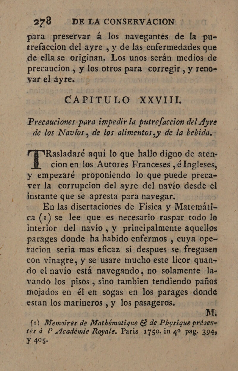 para preservar á los navegantés de la pu- trefaccion del ayre , y de las enfermedades que de ella se originan. Los unos serán medios de precaucion., y los otros para corregir, y reno- var el áyre. . CAPITULO XXVIIL Precauciones para impedir la putrefaccion del Ayre de los Navíos , de los alimentos, y de la bebida. : Rasladaré aqui lo que hallo digno de aten- cion en los Autores Franceses , é Ingleses, y empezaré proponiendo lo que puede preca- ver la corrupcion del ayre del navio desde el instante que se apresta para navegar. En las disertaciones de Fisica y Matemati- ca (1) se lee que es necesario raspar todo lo interior del navio, y principalmente aquellos parages donde ha habido enfermos , cuya ope- racion seria mas eficaz si despues se. fregasen con vinagre, y se usare mucho este licor quan= do el navio está navegando, no solamente la- vando los pisos, sino tambien tendiendo paños mojados en él en sogas en los parages - «donde estan los marineros , y los pasageros. M. (1) Memoires de Matbêmatigue ES de Physique présene tés a dº «Icadémie Royale. Paris 1750. in 4º pag. 394, Y 405