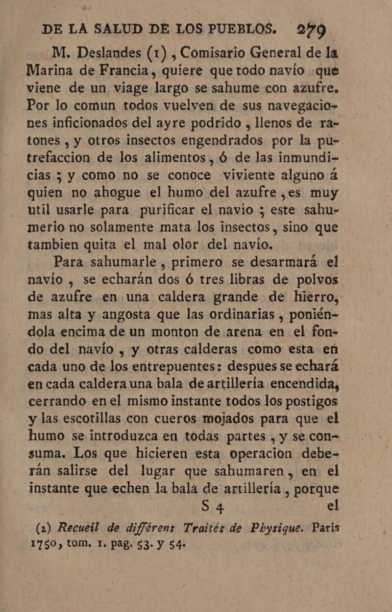 M. Deslandes (1) , Comisario General de la Marina de Francia, quiere que todo navio que viene de un viage largo se sahume con azufre. Por lo comun todos vuelven de sus navegácio- nes inficionados del ayre podrido , llenos de ra- tones , y Otros insectos engendrados por la pu- trefaccion de los alimentos, ó de las inmundi- cias y y como no se conoce viviente alguno à quien no ahogue el humo del azufre ¿es muy util usarle para purificar el navio ; este sahu- merio no solamente mata los insectos , sino que tambien quita el mal olor del navio. | Para sahumarle , primero se desarmará el navio , se echarán dos ó tres libras de polvos de azufre en una caldera grande de hierro, mas alta y angosta que las ordinarias , ponién- dola encima de un monton de arena en el fon- do del navío , y otras calderas como esta en cada uno de los entrepuentes: despues se echará en cada caldera una bala de artillería encendida, cerrando enel mismo instante todos los postigos y las escotillas con cueros mojados para que el humo se.introduzca en todas partes , y se con= suma. Los que hicieren esta operacion debe- ran salirse del lugar que sahumaren, en el instante que echen la bala de artillería , Porque S.4 | el (2) Recuéil de digférens Traités de Pbysique. Paris 1750, tom, T. pag. 53. Y 54»