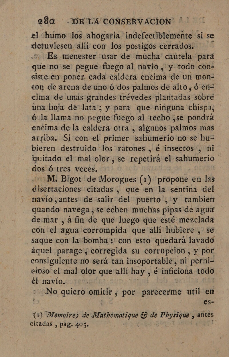 el humo los ahogaría indefectiblemente si se detuviesen alli con los postigos cerrados. Es menester usar de mucha' cautela: para que no se: pegue fuego al navio, y todo con- siste-en poner. cada caldera encima de un mon- ton de arena de uno ó dos palmos de alto, ó en cima de unas grandes trévedes plantadas sobre una hoja de lata; y para que ninguna chispa, ó la llama 'no pegue fuego al techo ,se pondrá encima de la caldera otra , algunos palmos mas arriba. Si con el primer sahúmerio no-se hu- bieren destruido los ratones , é insectos, ni quitado” el malolor , se repetirá el sahumerio | je Ó tres veces. “M. Bigot de Morogues (1 (1) propone en las Me obarionak citadas , que en la sentina del navio ,antes de salir del puerto , y tambien quando navega, se echen muchas pipas de agua de mar , à fin de que luego que esté mezclada con el agua corrompida que alli hubiere , se saque con la bomba :' con esto quedará lavadó áquel parage:; corregida su corrupcion , y por consiguiente no será tan insoportable, ni perni- eioso el mal olor que alli hay ne inficiona todo e navio. “No quiero pues por parecerme util en es- (1) Memoires de Membénatii o de Bso 3 antes citadas , pag. 405.