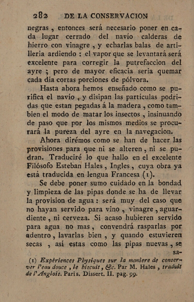 negras , entonces será necesario poner en ca- da lugar cerrado del navio - calderas de hierro con vinagre , y echarlas balas de arti- leria ardiendo : el vapor que se levantará será excelente para corregir la putrefacción del ayre y pero de mayor eficacia seria quemar cada dia cortas porciones de pólvora. Hasta ahora hemos enseñado como se pu- rifica el navío... y disipan las particulas podri- das que estan pegadas á la madera , como tam- bien el modo de matar los insectos , insinuando de paso que por los mismos medios se procu= rará la pureza del ayre en la navegacion. Ahora dirémos como se han de hacer las provisiones para que ni se alteren, ni se pu- dran. Traduciré lo que hallo en el excelente Filósofo Esteban Hales, Ingles, cuya obra ya esta traducida en lengua Francesa (1). Se debe poner sumo cuidado en la bondad y limpieza de las pipas donde se ha de llevar la provision de agua : será muy del caso que no hayan servido para vino , vinagre, aguat- diente , ni cerveza. Si acaso hubieren servido para agua no mas, convendrá rasparlas por adentro , lavarlas bien , y quando estuvieren secas , asi estas como las pipas nuevas, se sa- (1) Expériences Physiques sur la maniere de conser= ver Peau douce , le biscuit , Esc. Par M. Hales , traduit