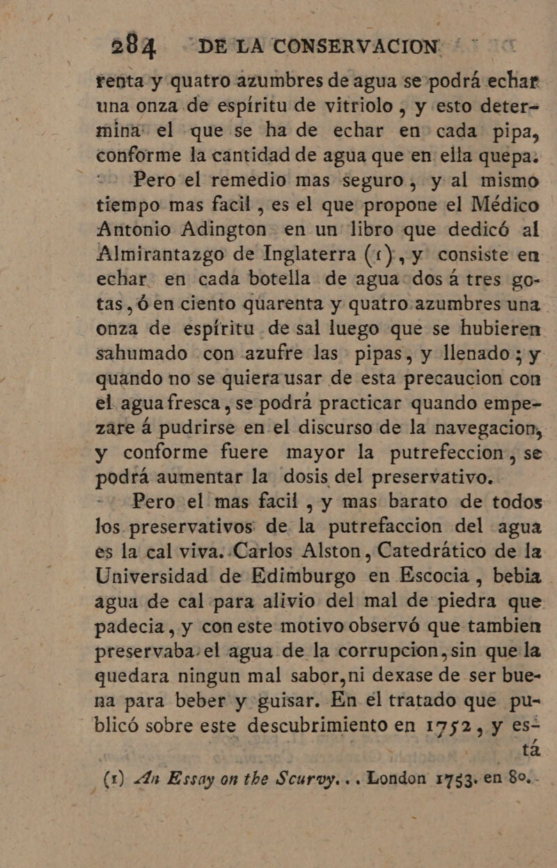 renta y quatro azumbres de agua se podrá echar una onza de espíritu de vitriolo , y esto deter= mina: el que se ha de echar en cada pipa, conforme la cantidad de agua que en ella quepa: Pero el remedio mas seguro, y al mismo tiempo mas facil , es el que propone el Médico Antonio Adington- en un libro que dedicó al Almirantazgo de Inglaterra (1), y consiste en echar. en cada botella de agua dos á tres go- tas,Óen ciento quarenta y quatro azumbres una onza de espíritu de sal luego que se hubieren sahumado con azufre las pipas, y llenado; y quando no se quiera usar de esta precaucion con el agua fresca ,se podra practicar quando empe- zare à pudrirse en el discurso de la navegacion, y conforme fuere mayor la putrefeccion;, se podrá aumentar la dosis del preservativo. Pero el mas facil, y mas barato de todos los preservativos: de la putrefaccion del agua es la cal viva. .Carlos Alston, Catedrático de la Universidad de Edimburgo en Escocia , bebia agua de cal para alivio del mal de piedra que padecia, y coneste motivo observó que tambien preservaba-el agua de la corrupcion,sin que la quedara ningun mal sabor,ni dexase de ser bue- na para beber y guisar. En el tratado que pu- -blicó sobre este O en 1752, y es- ta Ñ (m) An Essay on the Scuroy. . . London 1733. en 80... -