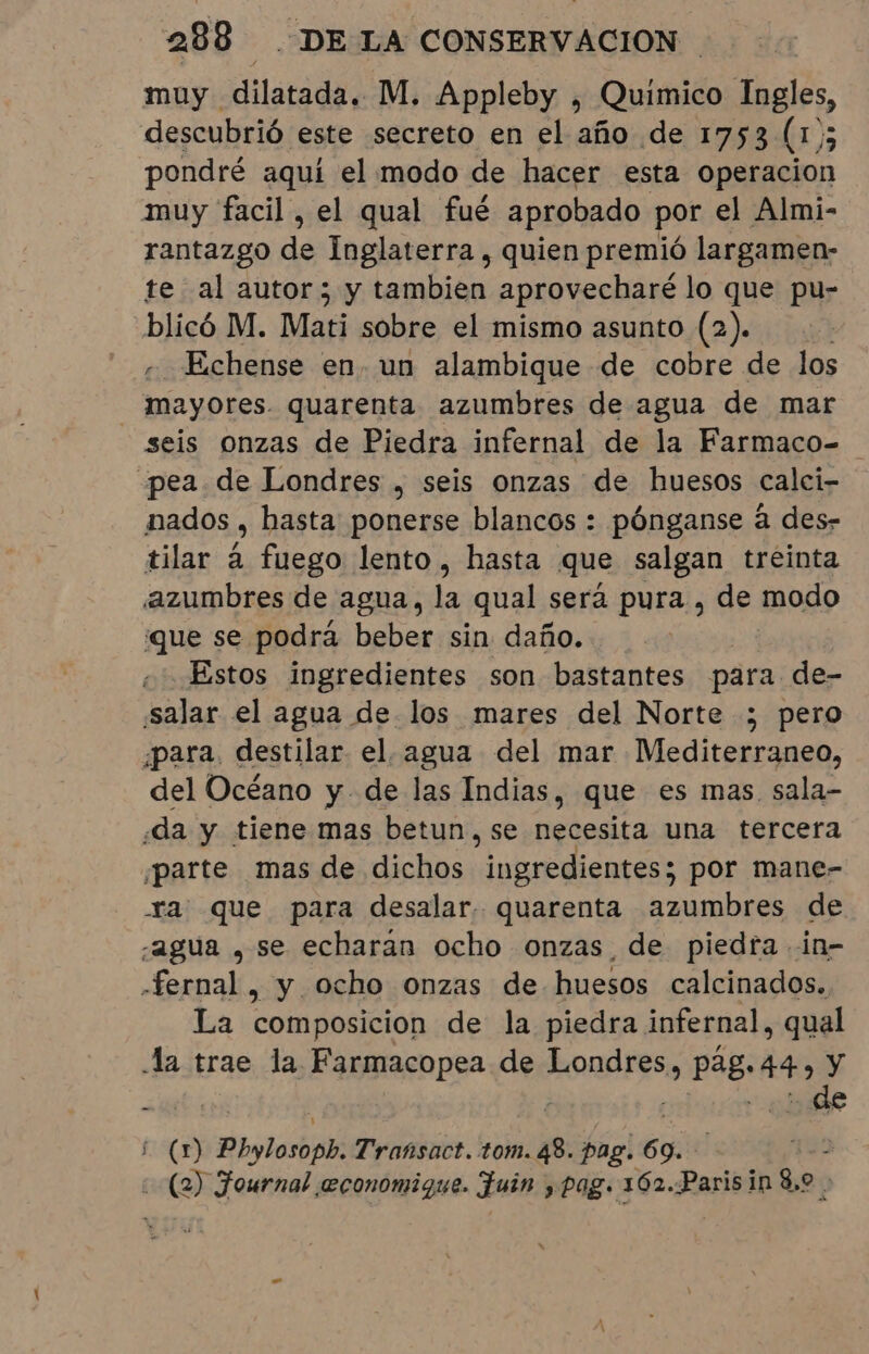 muy dilatada. M. Appleby , Quimico Ingles, descubrió este secreto en el año de 1753 (1); pondré aquí el modo de hacer esta operacion muy facil, el qual fué aprobado por el Almi- rantazgo de Inglaterra, quien premió largamen- te al autor; y tambien aprovecharé lo que pu- blicó M. Mati sobre el mismo asunto (2). Echense en. un alambique de cobre de los mayores. quarenta azumbres de agua de mar seis onzas de Piedra infernal de la Farmaco- pea de Londres , seis onzas de huesos calci- mados , hasta ponerse blancos : pónganse à des- tilar á fuego lento , hasta que salgan treinta azumbres de agua, la qual será pura , de modo que se podrá beber sin daño. . Estos ingredientes son bastantes para de- salar el agua de los mares del Norte ; pero para, destilar el. agua del mar Mediterraneo, del Océano y. de las Indias, que es mas sala- da y tiene mas betun, se necesita una tercera ¡parte mas de dichos uireiicaçess por mane- ra que para desalar. quarenta azumbres de ¿agua , se echaran ocho onzas de piedra in- -fernal , y ocho onzas de huesos calcinados. La composicion de la piedra infernal, qual Ja trae la Farmacopea de ei Pêg. 44 y | : de (1 Phylosopb Transact. tom. pr pag. 5% (2) Fournal economique. fuin pag. 162.Parisin 8,9 .