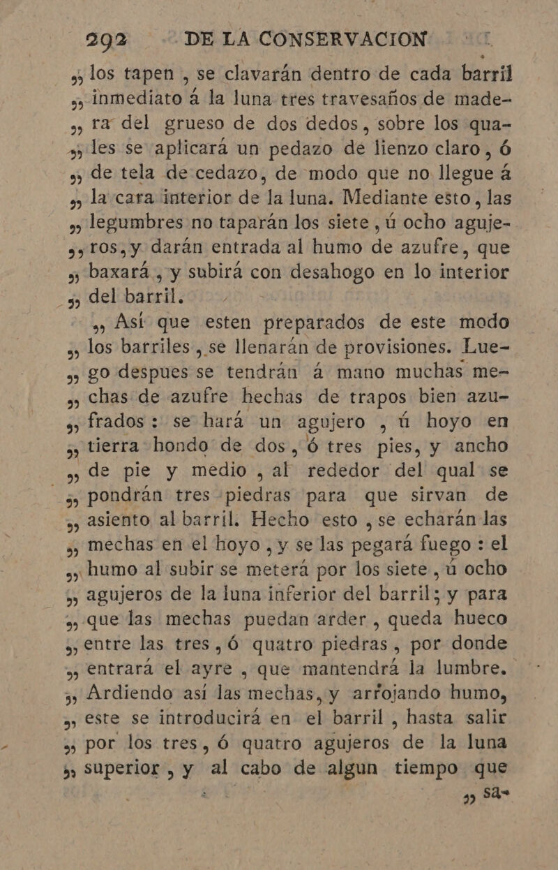 » los tapen , se clavarán dentro de cada barril »» inmediato à la luna tres travesaños de made- » ra del grueso de dos dedos, sobre los qua- » les se aplicará un pedazo de lienzo claro, Ó » de tela de cedazo, de modo que no llegue à la cara interior de la luna. Mediante esto, las » legumbres no taparán los siete, ú ocho aguje- 99 ros, y darán entrada al humo de azufre, que » baxará , y subirá con desahogo en lo interior 5) del barril. » Ást que esten preparados de este modo ., los barriles , se llenarán de provisiones. Lue- » go despues se tendrán á mano muchas me- ., chas de azufre hechas de trapos bien azu- s, frados : se hará un agujero , ú hoyo en tierra hondo de dos, 6 tres pies, y ancho de pie y medio , al rededor del qual se pondrán tres piedras para que sirvan de asiento al barril. Hecho esto , se echarán las mechas en el hoyo, y se las pegará fuego : el ¿humo al subir se meterá por los siete , ú ocho » agujeros de la luna inferior del barril; y para ,, que las mechas puedan arder , queda hueco , entre las tres, Ó quatro piedras , por donde » entrara el age , que mantendrá la lumbre. 3, Ardiendo así las mechas, y arfojando humo, »» este se introducirá en el barril, hasta salir » por los tres, ó quatro agujeros de la luna » Superior , y al cabo de algun tiempo que à k sá= 3 » 9