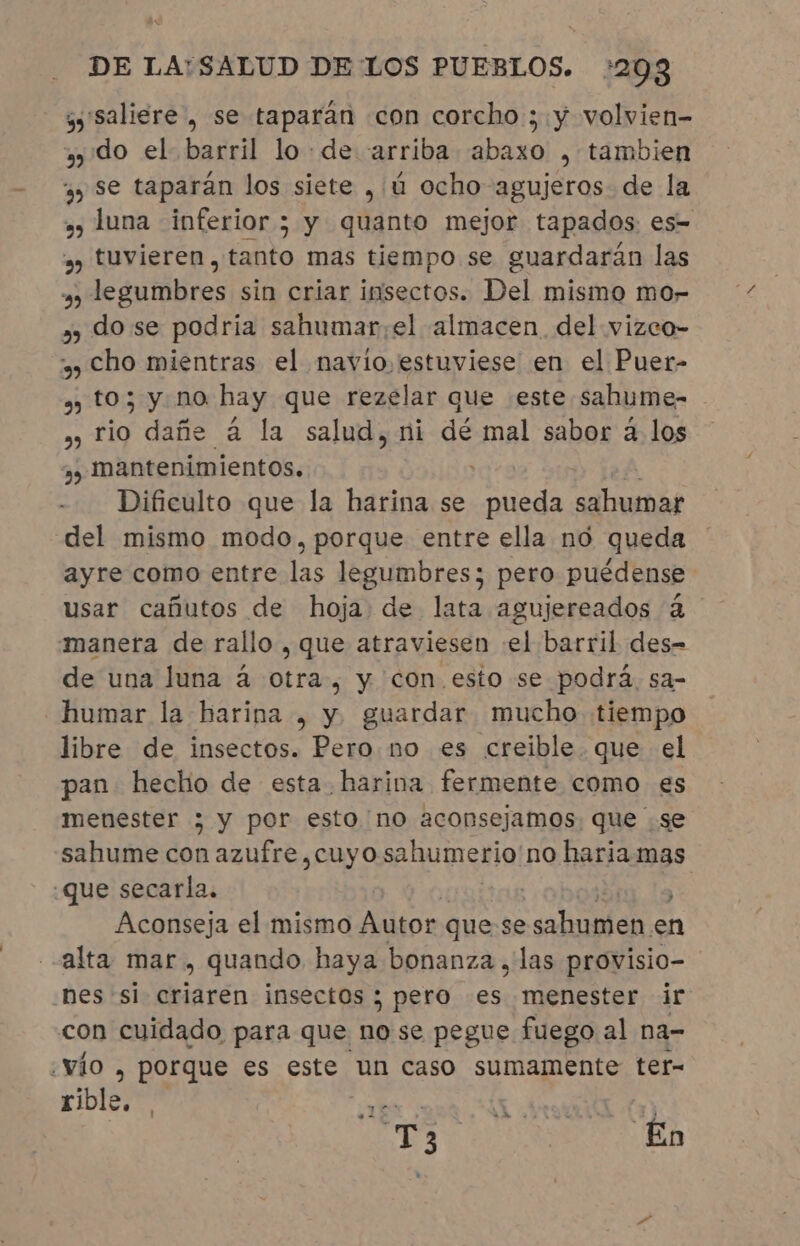 ys saliere , se taparán con corcho ; y volvien- 2 do el barril lo: de arriba abaxo , tambien yy Se taparán los siete , ú ocho agujeros. de la » luna inferior; y quanto mejor tapados: es= » tuvieren, tanto mas tiempo se guardarán las y, legumbres sin criar insectos. Del mismo mo- » dose podria sahumar;el almacen. del vizco- y) Cho mientras el navio estuviese en el Puer- » to; y no hay que rezelar que este sahume- » rio dañe à la salud, ni dé mal sabor a los » mantenimientos. Dificulto que la harina se pueda sahumar del mismo modo, porque entre ella no queda ayre como entre las legumbres; pero puédense usar cañutos de hoja de lata agujereados à manera de rallo , que atraviesen el barril des- de una luna á otra, y con esto se podrá. sa- humar la harina , y guardar mucho tiempo libre de insectos. Pero no es creible. que el pan hecho de esta. harina fermente como es menester &gt; y por esto no aconsejamos. que se sahume con azufre, cuyo sahumerio no haria mas que secarla. | | | Aconseja el mismo Autor que se sahumen en alta mar , quando haya bonanza , las provisio- nes si criaren insectos; pero es menester ir con cuidado para que nose pegue fuego al na- vio , porque es este un caso sumamente ter- rible, TE, MA &gt; Aya j Ts | En