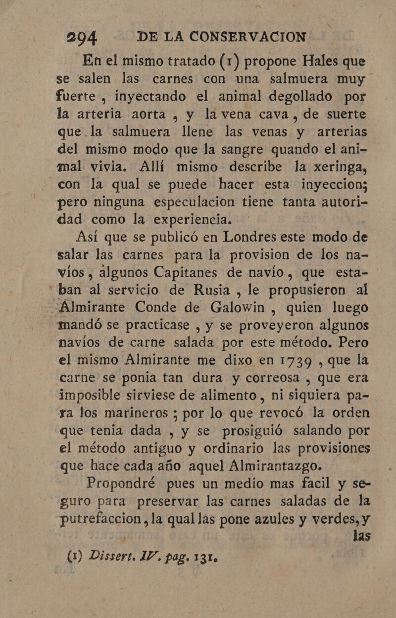 En el mismo tratado (1) propone Hales que se salen las carnes con una salmuera muy fuerte , inyectando el animal degollado por la arteria aorta , y la vena cava, de suerte que la salmuera llene las venas y arterias del mismo modo que la sangre quando el ani- mal vivia. Allí mismo describe la xeringa, con la qual se puede hacer esta inyeccion; pero ninguna especulacion tiene tanta autori- dad como la experiencia. Asi que se publicó en Londres este modo de salar las carnes para la provision de los na- víos , algunos Capitanes de navio, que esta- “ban al servicio de Rusia, le propusieron al “Almirante Conde de Galowin , quien luego «mandó se practicase , y se proveyeron algunos navíos de carne salada por este método. Pero el mismo Almirante me dixo en 1739 , que la carne se ponia tan dura y correosa , que era imposible sirviese de alimento, ni siquiera pa- ra los marineros ; por lo que revocó la orden que tenia dada , y se prosiguió salando por el método antiguo y ordinario las provisiones que hace cada año aquel Almirantazgo. Propondré pues un medio mas facil y se- —guro para preservar las carnes saladas de la putrefaccion, la qual las pone azules y verdes, y 1 las