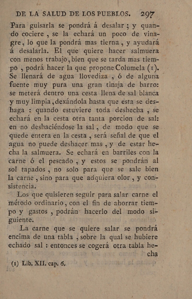 Para guisarla se pondrá à desalar ; y quan- do cociere , se la echara un poco de vina- gre, lo que la pondrá mas tierna , y ayudará à desalarla. El que quiere hacer salmuera con menos trabajo, bien que se tarda mas tiem- po , podra hacer la que propone Columela (1). Se llenará de agua llovediza , Ó de alguna | fuente muy pura una gran tinaja de barro: se meterá dentro una cesta llena de sal blanca y muy limpia , dexândola hasta que esta se des- haga : quando estuviere toda deshecha , se echará en la cesta otra tanta porcion de sal: en no deshaciéndose la sal, de modo que se quede entera en la cesta , será señal de que el agua no puede deshacer mas ,y de estar he- cha la salmuera. Se echará en barriles con la carne Ó el pescado , y estos se pondrán al sol tapados , no solo para que se sale bien la carne, sino para que adquiera olor , y con- siiehpia» Los que quisieren seguir para salar carne el método ordinario, con el fin de ahorrar tiem- po y gastos, Hodidoe hacerlo del modo si- guiente. giga La carne que se quiere salar se Ad encima de una tabla , sobre la qual se hubiere echado sal : entonces se cogerá otra tabla he- j | eia