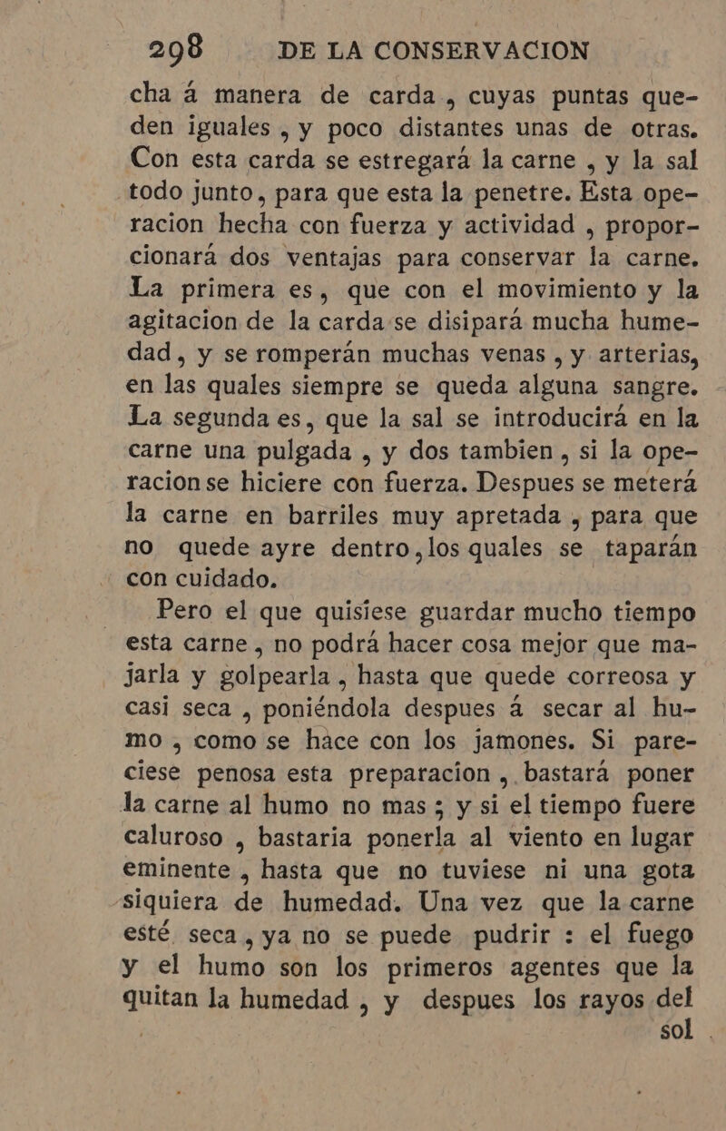 cha à manera de carda , cuyas puntas que- den iguales , y poco distantes unas de otras. Con esta carda se estregara la carne , y la sal todo junto, para que esta la penetre. Esta ope- racion hecha con fuerza y actividad , propor- cionará dos ventajas para conservar la carne. La primera es, que con el movimiento y la agitacion de la cardase disipará mucha hume- dad, y se romperán muchas venas , y arterias, en las quales siempre se queda alguna sangre. La segunda es, que la sal se introducirá en la carne una pulgada , y dos tambien, si la ope- racionse hiciere con fuerza. DE AOOS se meterá la carne en barriles muy apretada , para que no quede ayre dentro,los quales se taparán con cuidado. Pero el que quisiese guardar mucho tiempo esta carne, no podra hacer cosa mejor que ma- jarla y golpearla , hasta que quede correosa y casi seca , poniéndola despues à secar al hu- mo , como se hace con los jamones. Si pare- ciese penosa esta preparacion , bastará poner la carne al humo no mas; y si el tiempo fuere caluroso , bastaria ponerla al viento en lugar eminente , hasta que no tuviese ni una gota siquiera de humedad. Una vez que la carne esté seca, ya no se puede pudrir : el fuego y el humo son los primeros agentes que la quitan la humedad , y despues los rayos del sol.