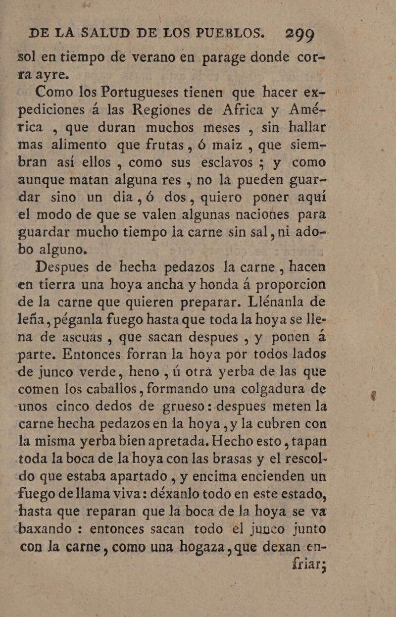 sol en tiempo de verano en parage donde cor- ra ayre. Como los Portugueses tienen que hacer ex- pediciones á las Regiones de Africa y Amé- rica , que duran muchos meses , sin hallar mas alimento que frutas, Ó maiz , que siem- bran asi ellos, como sus esclavos ; y como aunque matan alguna res , no la pueden guar- dar sino un dia,Ó dos, quiero poner aqui el modo de que se valen algunas naciones para guardar mucho tiempo la carne sin sal, ni ado- bo alguno. Despues de hecha pedazos la carne , hacen en tierra una hoya ancha y honda á proporcion de la carne que quieren preparar. Llénanla de leña, péganla fuego hasta que toda la hoya se lle- na de ascuas , que sacan despues, y ponen à parte. Entonces forran la hoya por todos lados de junco verde, heno , ú otra yerba de las que comen los caballos , formando una colgadura de unos cinco dedos de grueso: despues meten la carne hecha pedazos en la hoya, y la cubren con la misma yerba bien apretada. Hecho esto ¿tapan toda la boca de la hoya con las brasas y el rescol- do que estaba apartado , y encima encienden un fuego de llama viva: déxanlo todo en este estado, hasta que reparan que la boca de la hoya se va baxando : entonces sacan todo el junco junto con la carne, como una nogaaa que dexan en- friar;