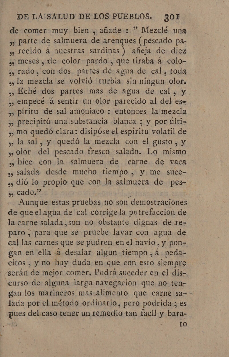 de comer muy bien, añade : “ Mezclé una » parte de salmuera de arenques (pescado pa- ¿y recido à nuestras sardinas ) añeja de diez » meses, de color pardo , que tiraba à colo- ,, rado, con dos partes de agua de cal, toda » la mezcla se volvió turbia sin ningun olor. , Eché dos partes mas de agua de cal, y » empecé à sentir un: olor parecido al del es- » píritu de sal amoniaco : entonces la mezcla »» precipitó una substancia blanca ; y por últi- » mo quedó clara: disipóse el espiritu volatil de » la sal, y quedó la mezcla con el gusto, y ,, Olor del pescado fresco salado. Lo mismo » hice con la salmuera de carne de vaca » salada desde mucho tiempo, y me suce- »» dió lo propio que con la salmuera de pes- » cado.” Aunque estas pruebas no son “demostraciones de queelagua de cal corrige la putrefaccion de la carne salada.,son no obstante dignas de re- paro , para Qué se pruebe lavar con agua de cal las carnes que se pudren en el navio, y pon- gan en ella à desalar algun tiempo, à peda- “curso de alguna larga navegacion que no ten- gan los marineros mas alimento que carne sa- lada por el método ordinario, pero podrida; es pues del caso tener un remedio tan facll y bara- to /