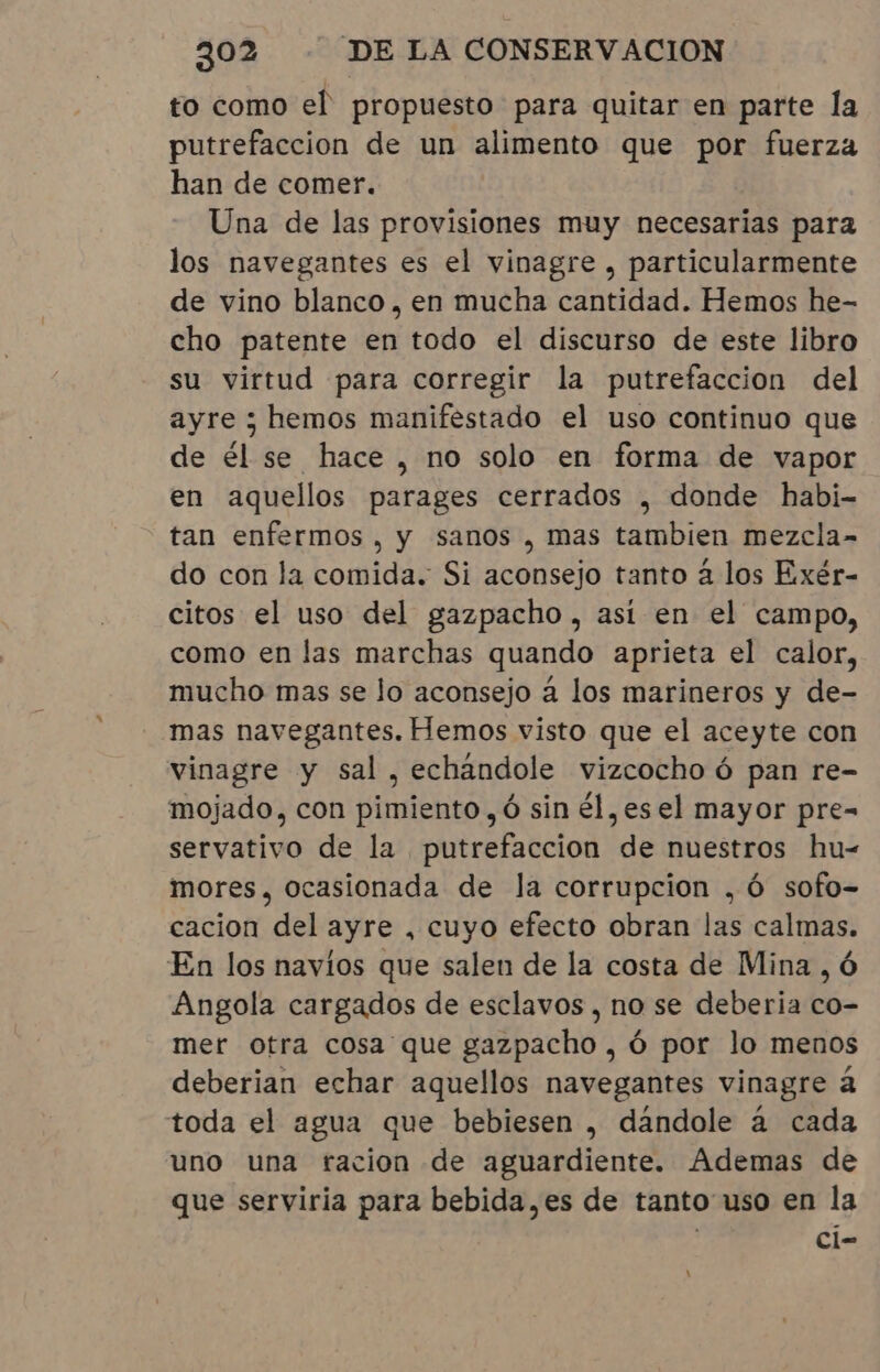 to como el propuesto para quitar en parte la putrefaccion de un alimento que por fuerza han de comer. Una de las provisiones muy necesarias para los navegantes es el vinagre, particularmente de vino blanco, en mucha cantidad. Hemos he- cho patente en todo el discurso de este libro su virtud para corregir la putrefaccion del ayre ; hemos manifestado el uso continuo que de él se hace, no solo en forma de vapor en aquellos parages cerrados , donde habi- tan enfermos, y sanos , mas tambien mezcla- do con la comida. Si aconsejo tanto à los Exér- citos el uso del gazpacho, así en el campo, como en las marchas quando aprieta el calor, mucho mas se lo aconsejo a los marineros y de- mas navegantes. Hemos visto que el aceyte con vinagre y sal, echandole vizcocho ó pan re- mojado, con pimiento, ó sin él,esel mayor pre- servativo de la putrefaccion de nuestros hu- mores, ocasionada de la corrupcion ,óÓ sofo- cacion del ayre , cuyo efecto obran las calmas. En los navíos que salen de la costa de Mina, 6 Angola cargados de esclavos , no se deberia co- mer otra cosa que gazpacho , ó por lo menos deberian echar aquellos navegantes vinagre à toda el agua que bebiesen , dándole à cada uno una racion de aguardiente. Ademas de que serviria para bebida,es de tanto uso en la | ci- 1