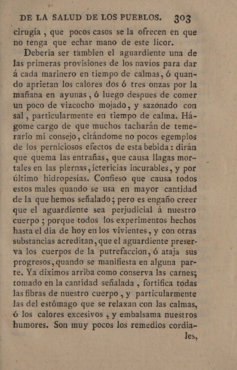 cirugía , que pocos casos se la ofrecen en que no tenga que echar mano de este licor. Deberia ser tambien el aguardiente una de las primeras provisiones de los navios para dar à cada marinero en tiempo de calmas, ó quan- do aprietan los calores dos Ó tres onzas por la mañana en ayunas ,ó luego despues de comer un poco de vizcocho mojado, y sazonado con sal, particularmente en tiempo de calma. Há- gome cargo de que muchos tacharán de teme- rario mi consejo, citandome no pocos egemplos de los perniciosos efectos de esta bebida : dirán que quema las entrañas, que causa llagas mor- tales en las piernas, ictericias incurables, y por último hidropestas. Confieso que causa todos estos males quando se usa en mayor cantidad de la que hemos señalado ; pero es engaño creer que el aguardiente sea perjudicial á nuestro cuerpo ; porque todos los experimentos hechos hasta el dia de hoy en los vivientes, y con otras substancias acreditan, que el aguardiente preser- va los cuerpos de la putrefaccion,ó ataja sus progresos, quando se manifiesta en alguna par- te. Ya diximos arriba como conserva las carnes; tomado en la cantidad señalada , fortifica todas las fibras de nuestro cuerpo, y particularmente las del estómago que se relaxan con las calmas, ó los calores excesivos , y embalsama nuestros humores. Son muy pocos los remedios cordia- les,