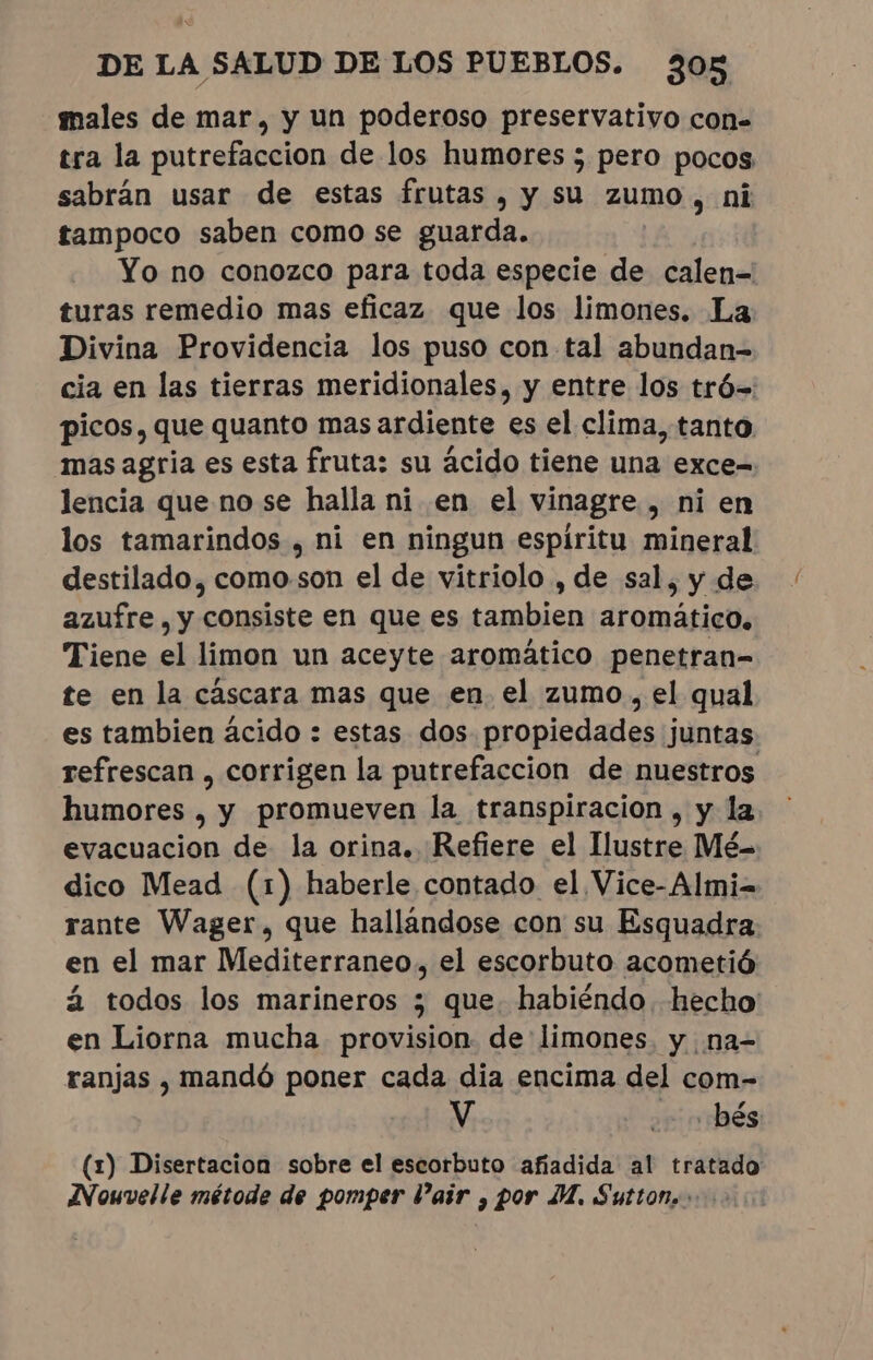 males de mar, y un poderoso preservativo con= tra la putrefaccion de los humores ; pero pocos sabrán usar de estas frutas, y su zumo, ni tampoco saben como se guarda. Yo no conozco para toda especie de calen= turas remedio mas eficaz que los limones. La Divina Providencia los puso con tal abundan- cia en las tierras meridionales, y entre los tró= picos, que quanto mas ardiente es el clima, tanto mas agria es esta fruta: su ácido tiene una exce-. lencia que no se halla ni en el vinagre , ni en los tamarindos , ni en ningun espíritu mineral destilado, como.son el de vitriolo , de sal, y de azufre , y consiste en que es tambien aromático. Tiene el limon un aceyte aromático penetran- te en la cáscara mas que en el zumo, el qual es tambien ácido : estas dos propiedades juntas. refrescan , corrigen la putrefaccion de nuestros humores, y promueven la transpiracion , y la evacuacion de la orina. Refiere el Ilustre Mé- dico Mead (1) haberle contado el Vice-Almi= rante Wager, que hallándose con su Esquadra en el mar Mediterraneo, el escorbuto acometió á todos los marineros 5 que. habiéndo hecho en Liorna mucha provision de limones. y na- ranjas , mandó poner cada dia encima del com- V “o bés: (1) Disertacion sobre el escorbuto afiadida al tratado Nouvelle métode de pomper Pair , por JM. Sutton.»