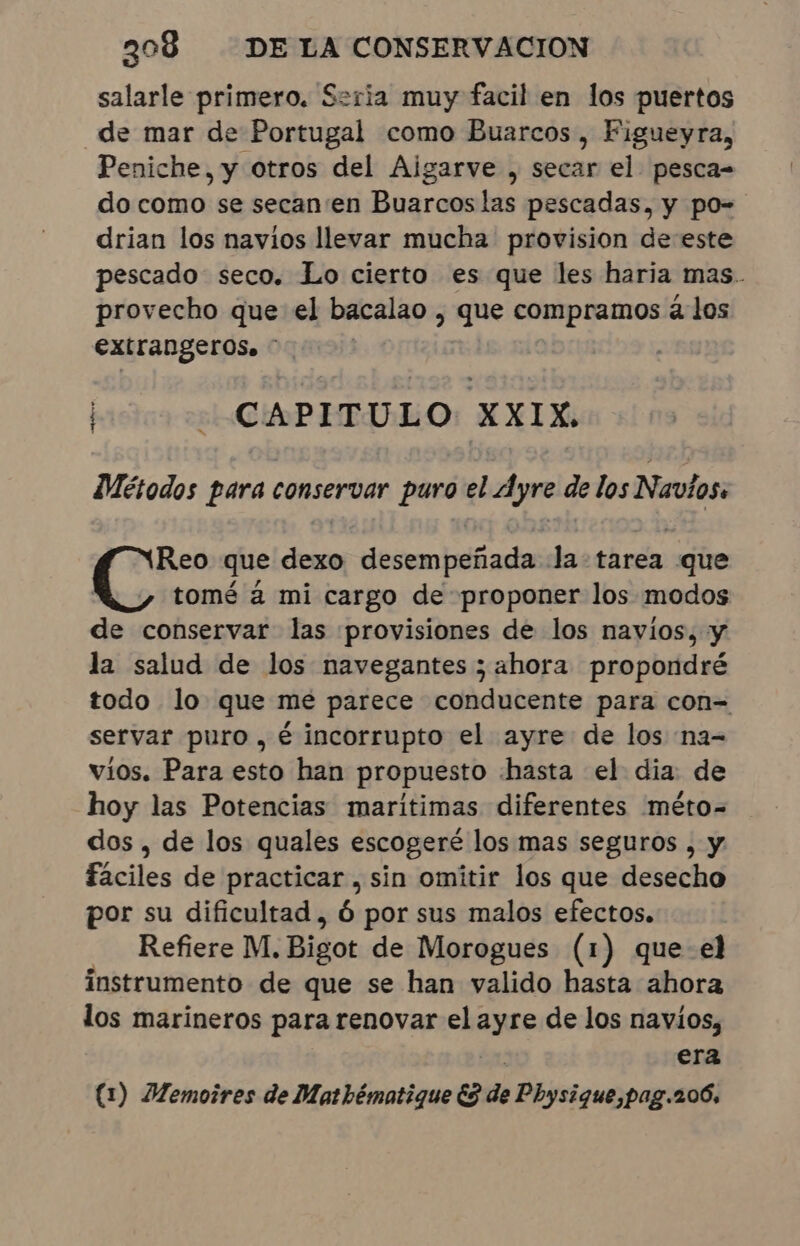 salarle primero. Seria muy facil en los puertos “de mar de Portugal como Buarcos, Figueyra, Peniche, y otros del Aigarve , secar el pesca- do como se secan'en Buarcos las pescadas, y po- drian los navios llevar mucha provision de este pescado seco. Lo cierto es que les haria mas. provecho que el bacalao , que compramos à los extrangeros. - | - CAPITULO XXIX. Métodos para conservar puro el Ayre de los Navios. Reo que dexo desempeñada la tarea que tomé à mi cargo de proponer los modos de conservar las provisiones de los navios, y la salud de los navegantes ; ahora propondré todo lo que me parece conducente para con= servar puro , é incorrupto el ayre de los na- vios. Para esto han propuesto hasta el dia: de hoy las Potencias marítimas diferentes méto- dos , de los quales escogeré los mas seguros , y fáciles de practicar , sin omitir los que desecho por su dificultad , ó por sus malos efectos. Refiere M. Bigot de Morogues (1) que-el instrumento de que se han valido hasta ahora los marineros para renovar el ayre de los navios, era (1) Memoires de Mathématique ES de Physique,pag.206,