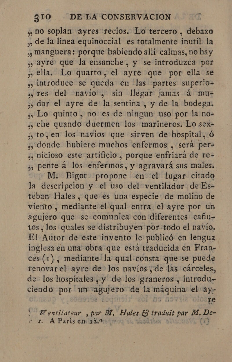 ¿y no soplan ayres recios. Lo tercero , debaxo ,y de la linea equinoccial es totalmente inutil la » manguera: porque habiendo allí calmas, no hay ¿y 2yre que la ensanche, y se introduzca por ss ella. Lo quarto, el ayré que por ella se » introduce se queda en las partes superio- » res del navio, sin llegar jamas à mu- ss dar el ayre de la sentina, y de la bodega. 5 Lo quinto, no es de ningun uso por la no- » che quando duermen los marineros. Lo sex- » to, en los navios que sirven de hospital, ó Es dónde: Hnbiere;inuchos”enfermos , sera per- »» nicioso este artifício, porque enfriará de re- » pente à los enfermos, y agravará sus males. -M. Bigot propone en el lugar citado la descripcion y el uso del ventilador de Es- teban Hales, que es una especie de molino de vierito , mediante el qual entra el ayré por un agujero que se comunica con diferentes cañu- tos, los quales se distribuyen por todo el navio, El Autor de este invento le publicó en lengua inglesa en una obra que esta traducida en Fran- ces (1), mediante la qual consta que se puede renovarel ayre de” los navios ; de las cárceles, de- los hospitales , y de los graneros, introdu- ciendo por un id de la Sgt el ay- re ) Fentilateur , par. M, Hales 254 podar par ai a  s A Paris eptrão