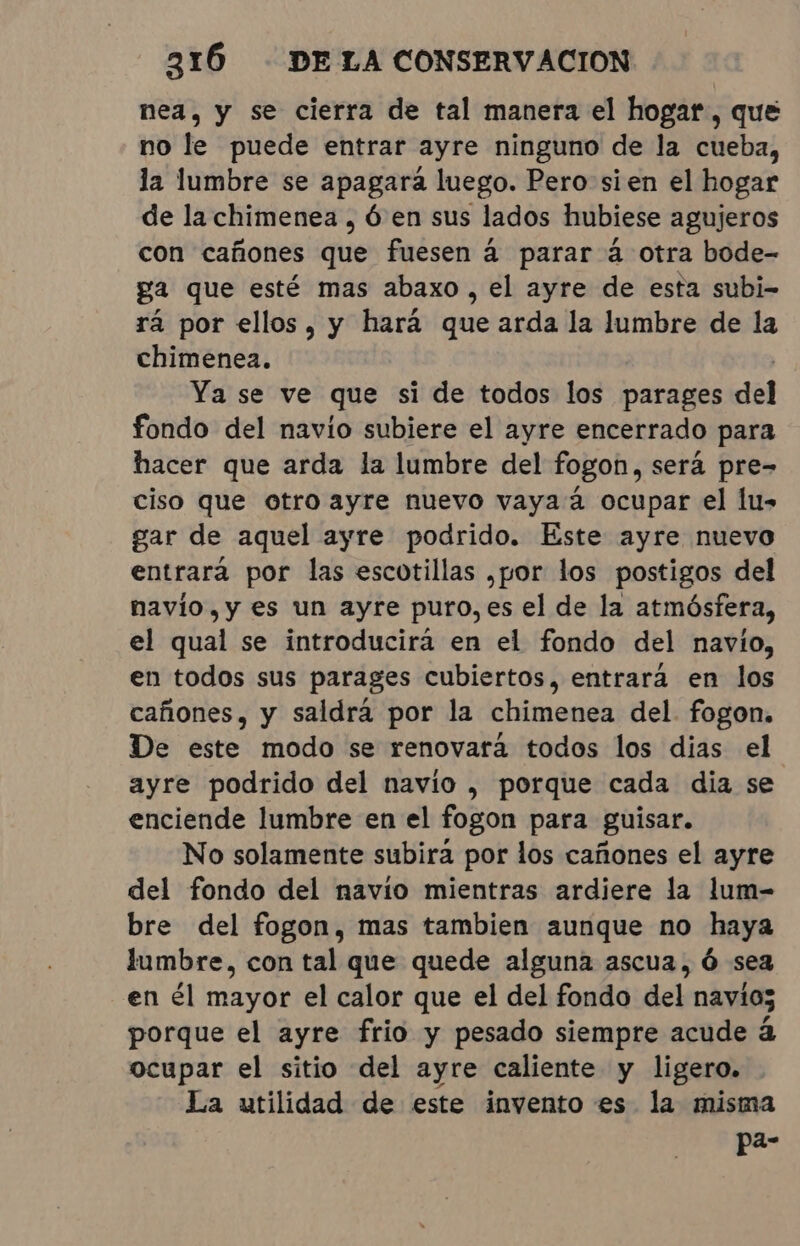nea, y se cierra de tal manera el hogar, que no le puede entrar ayre ninguno de la cueba, la lumbre se apagará luego. Pero sien el hogar de la chimenea , Ó en sus lados hubiese agujeros con cañones que fuesen á parar á otra bode- ga que esté mas abaxo , el ayre de esta subi- rá por ellos, y hará que arda la lumbre de la chimenea. | Ya se ve que si de todos los parages del fondo del navío subiere el ayre encerrado para hacer que arda la lumbre del fogon, será pre- ciso que otro ayre nuevo vaya á ocupar el lu- gar de aquel ayre podrido. Este ayre nuevo entrará por las escotillas ,por los postigos del navío, y es un ayre puro, es el de la atmósfera, el qual se introducirá en el fondo del navío, en todos sus parages cubiertos, entrara en los cañones, y saldrá por la chimenea del. fogon. De este modo se renovará todos los dias el ayre podrido del navio, porque cada dia se enciende lumbre en el fogon para guisar. No solamente subira por los cañones el ayre del fondo del navio mientras ardiere la lum- bre del fogon, mas tambien aunque no haya lumbre, con tal que quede alguna ascua, Ó sea en él mayor el calor que el del fondo del navios porque el ayre frio y pesado siempre acude á ocupar el sitio del ayre caliente y ligero. La utilidad de este invento es la misma pe