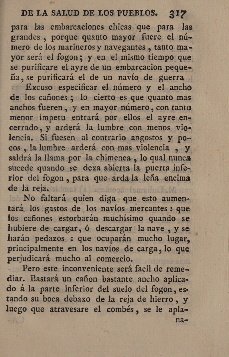 para las embarcaciones chicas que para las grandes , porque quanto mayor fuere el nú- mero de los marineros y navegantes , tanto ma- yor será el fogon; y en el mismo tiempo que se purificare el ayre de un embarcacion peque- fia, se purificara el de un navio de guerra Excuso especificar el número y el ancho de los cañones 3 lo cierto-es que quanto mas anchos fueren, y en mayor número, con tanto menor impetu entrará por ellos el ayre en- cerrado, y ardera la lumbre con menos, vio- lencia. Si fuesen al contrario angostos y po- cos, la lumbre. arderá con mas violencia , y. saldrá la llama por la chimenea, lo qual nunca sucede quando se dexa abierta la puerta infe- rior del fogon, para que arda la leña encima de la reja. . Ea A No faltará quien diga que esto aumen- tara los gastos de los navios mercantes : que los cañones estorbaran muchisimo quando se hubiere de cargar, Ó descargar la nave , y se harán pedazos : que ocuparán mucho lugar, principalmente en los navios de carga, lo que perjudicará mucho al comercio. ' Pero este inconveniente será facil de reme= diar. Bastará un cañon bastante ancho aplica- do à la parte inferior del suelo del fogon, es: tando su boca debaxo de la reja de hierro, y luego que atravesare el combés, se le apla- na-