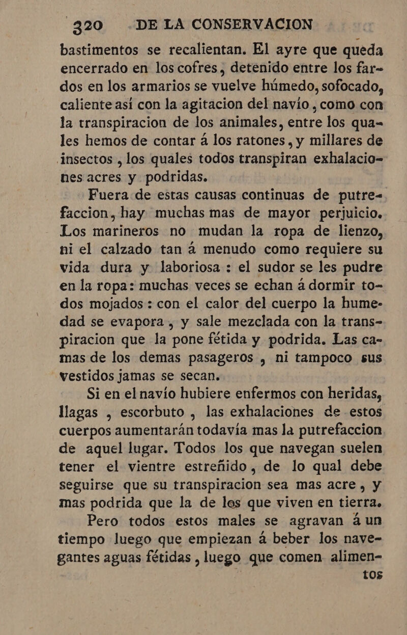 bastimentos se recalientan. El ayre que queda encerrado en los cofres, detenido entre los far- dos en los armarios se vuelve húmedo, sofocado, caliente así con la agitacion del navio , como con la transpiracion de los animales, entre los qua= les hemos de contar à los ratones , y millares de insectos , los quales todos transpiran exhalacio- nes acres y podridas. Fuera de estas causas continuas de putre= faccion, hay muchas mas de mayor perjuicio. Los marineros no mudan la ropa de lienzo, ni el calzado tan à menudo como requiere su vida dura y laboriosa : el sudor se les pudre en la ropa: muchas veces se echan à dormir to- dos mojados : con el calor del cuerpo la hume- dad se evapora , y sale mezclada con la trans- piracion que la pone fétida y podrida. Las ca- mas de los demas pasageros , ni tampoco sus vestidos jamas se secan. Si en el navío hubiere enfermos con heridas, llagas , escorbuto , las exhalaciones de estos cuerpos aumentarán todavía mas la putrefaccion de aquel lugar. Todos los que navegan suelen tener el vientre estreñido, de lo qual debe seguirse que su transpiracion sea mas acre, y mas podrida que la de les que viven en tierra. Pero todos estos males se agravan à un tiempo luego que empiezan à beber los nave- gantes aguas fétidas , luego que comen alimen- tos