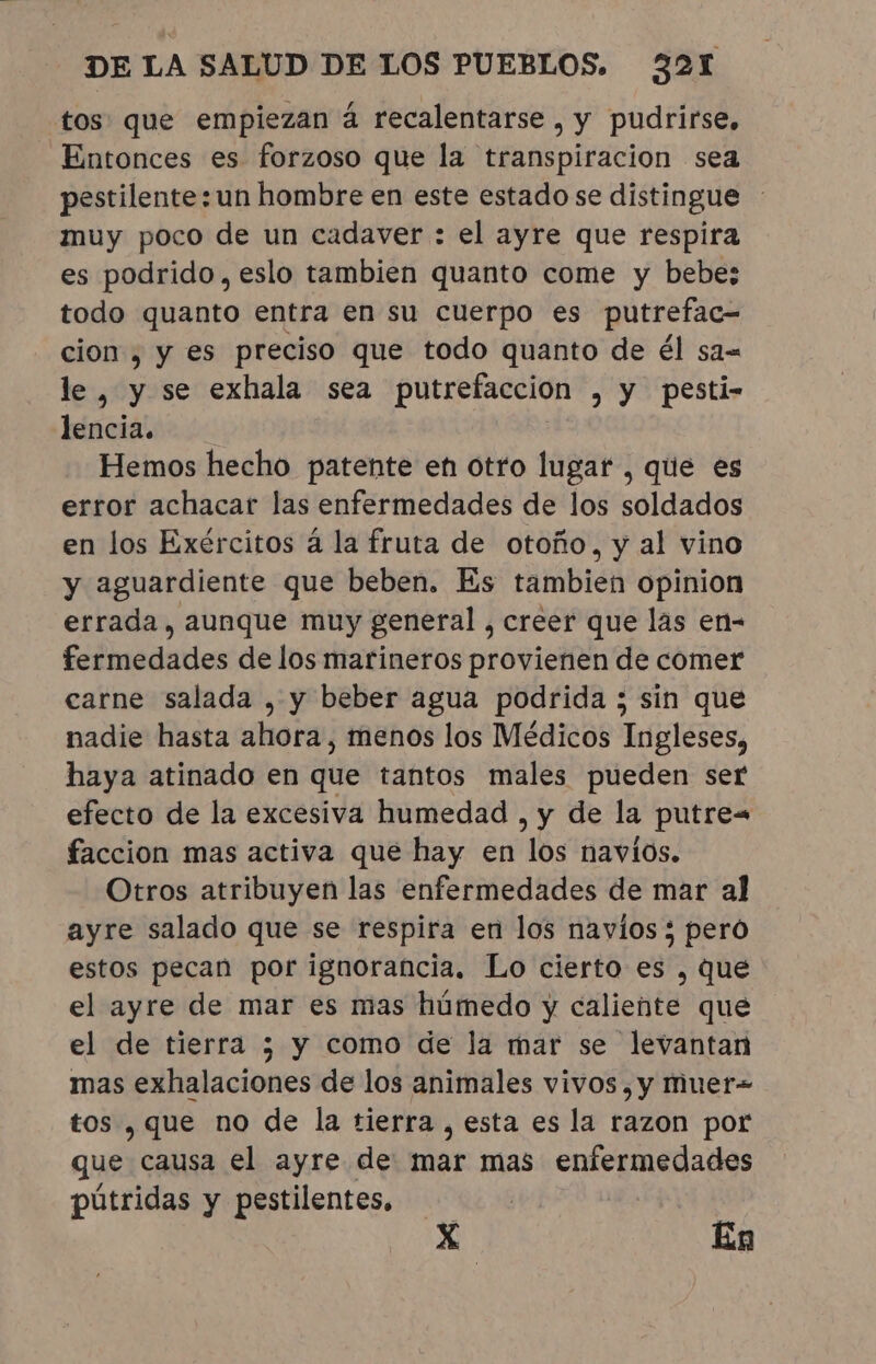 tos que empiezan à recalentarse , y pudrirse, Entonces es forzoso que la transpiracion sea pestilente:un hombre en este estado se distingue muy poco de un cadaver : el ayre que respira es podrido, eslo tambien quanto come y bebe; todo quanto entra en su cuerpo es putrefac= cion , y es preciso que todo quanto de él sa= le, y se exhala sea putrefacción , y pesti- lencia. Hemos hecho patente en otro lugar , que es error achacar las enfermedades de los soldados en los Exércitos á la fruta de otoño, y al vino y aguardiente que beben. Es tambien opinion errada, aunque muy general, creer que las en- fermedades de los marineros provienen de comer carne salada , y beber agua podrida ; sin que nadie hasta ahora, menos los Médicos Ingleses, haya atinado en que tantos males pueden ser efecto de la excesiva humedad , y de la putre= faccion mas activa que hay en los navios. Otros atribuyen las enfermedades de mar al ayre salado que se respira en los navios; pero estos pecan por ignorancia, Lo cierto es , que el ayre de mar es mas húmedo y caliente que el de tierra ; y como de la mar se levantan mas exhalaciones de los animales vivos ,y muer= tos , que no de la tierra, esta es la razon por que causa el ayre de mar mas enfermedades pútridas y pestilentes. | | X En