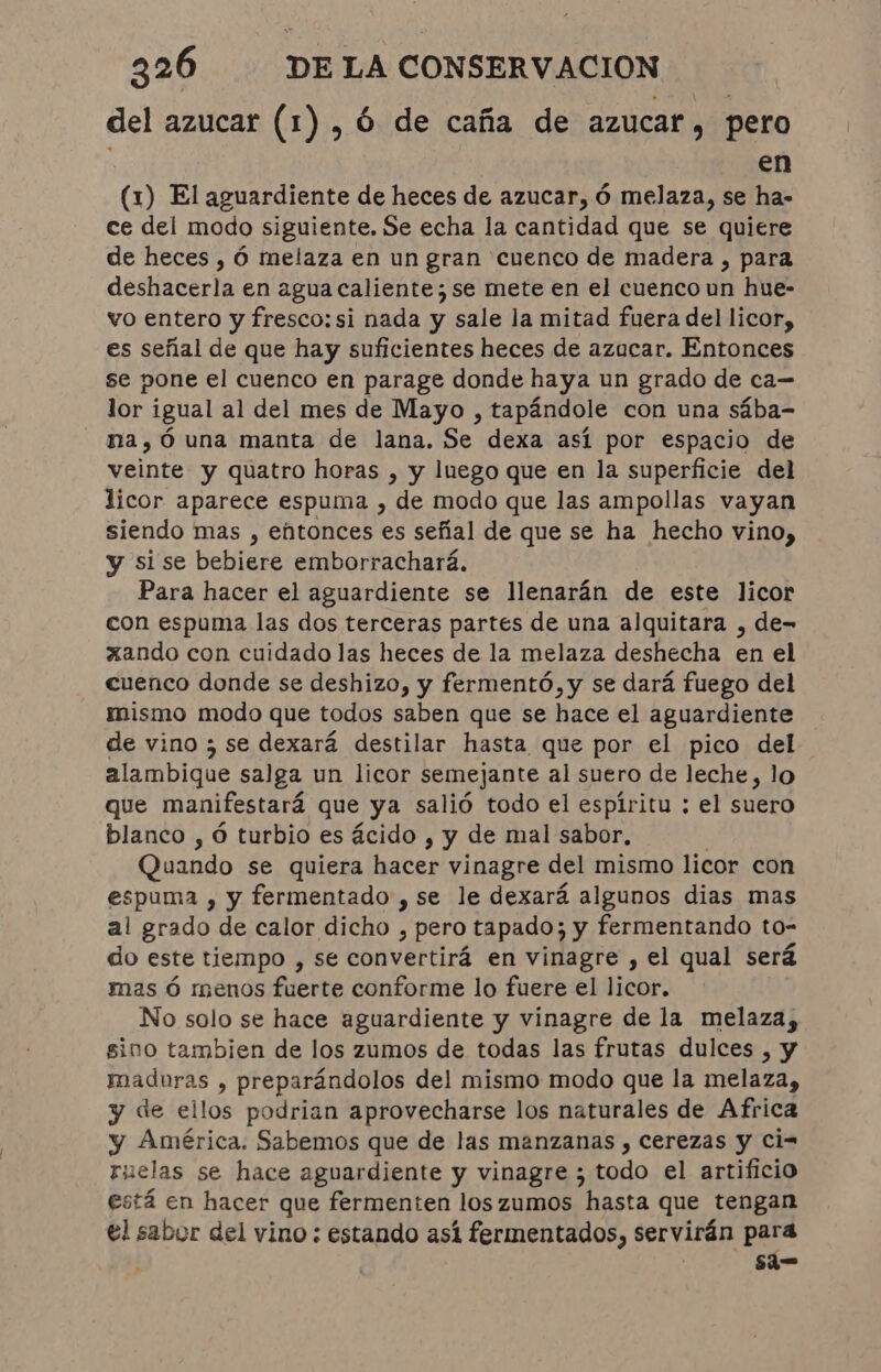 del azucar (1) , 6 de caña de azucar, pero en (1) El aguardiente de heces de azucar, ó melaza, se ha- ce del modo siguiente, Se echa la cantidad que se quiere de heces , Ó melaza en un gran cuenco de madera , para deshacerla en agua caliente; se mete en el cuenco un hue- vo entero y fresco: si nada y sale la mitad fuera del licor, es señal de que hay suficientes heces de azucar. Entonces se pone el cuenco en parage donde haya un grado de ca- lor igual al del mes de Mayo , tapándole con una sába- na,óÓ una manta de lana. Se dexa así por espacio de veinte y quatro horas , y luego que en la superficie del licor aparece espuma , de modo que las ampollas vayan siendo mas , entonces es señal de que se ha hecho vino, y si se bebiere emborrachará. Para hacer el aguardiente se llenarán de este licor con espuma las dos terceras partes de una alquitara , de= xando con cuidado las heces de la melaza deshecha en el cuenco donde se deshizo, y fermentó, y se dará fuego del mismo modo que todos saben que se hace el aguardiente de vino ; se dexará destilar hasta que por el pico del alambique salga un licor semejante al suero de leche, lo que manifestará que ya salió todo el espíritu ; el suero blanco , ó turbio es ácido , y de mal sabor, | Quando se quiera hacer vinagre del mismo licor con espuma , y fermentado, se le dexará algunos dias mas al grado de calor dicho , pero tapado; y fermentando to- do este tiempo , se convertirá en vinagre , el qual será mas ó menos fuerte conforme lo fuere el licor. No solo se hace aguardiente y vinagre de la melaza, sino tambien de los zumos de todas las frutas dulces , y maduras , preparándolos del mismo modo que la melaza, y de ellos podrian aprovecharse los naturales de Africa y América. Sabemos que de las manzanas , Cerezas y ci=- ruelas se hace aguardiente y vinagre ; todo el artificio está en hacer que fermenten los zumos hasta que tengan el sabor del vino: estando así fermentados, servirán para