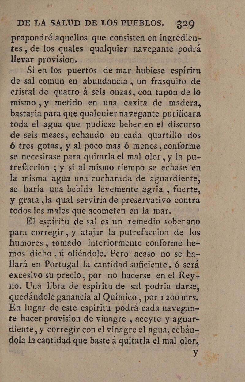 = propondré aquellos que consisten en ingredien- tes, de los quales qualquier navegante podrá llevar provision. Si en los puertos de mar hubiese espiritu de sal comun en abundancia , un frasquito de cristal de quatro á seis onzas, con tapon de lo mismo , y metido en una caxita de madera, bastaria para que qualquier navegante purificara toda el agua que pudiese beber en el discurso de seis meses, echando en cada quartillo dos Ó tres gotas, y al poco mas ó menos, conforme se necesitase para quitarla el mal olor, y la pu- trefaccion ; y si al mismo tiempo se echase en la misma agua una cucharada de aguardiente, se haria una bebida levemente agria , fuerte, y grata ,la qual serviria de preservativo contra todos los males que acometen en la mar. El espiritu de sal es un remedio soberano para corregir, y atajar la putrefaccion de los humores , tomado interiormente conforme he- mos dicho , ú oliéndole. Pero acaso no se ha- llará en Portugal la cantidad suficiente, ó será excesivo su precio, por no hacerse en el Rey- no. Una libra de espíritu de sal podria darse, quedandole ganancia al Químico, por 1200 mts. En lugar de este espiritu podrá cada navegan- te hacer provision de vinagre , aceyte y aguar- diente, y corregir con el vinagre el agua, echán- dola la cantidad que baste á quitarla el mal olor, | À