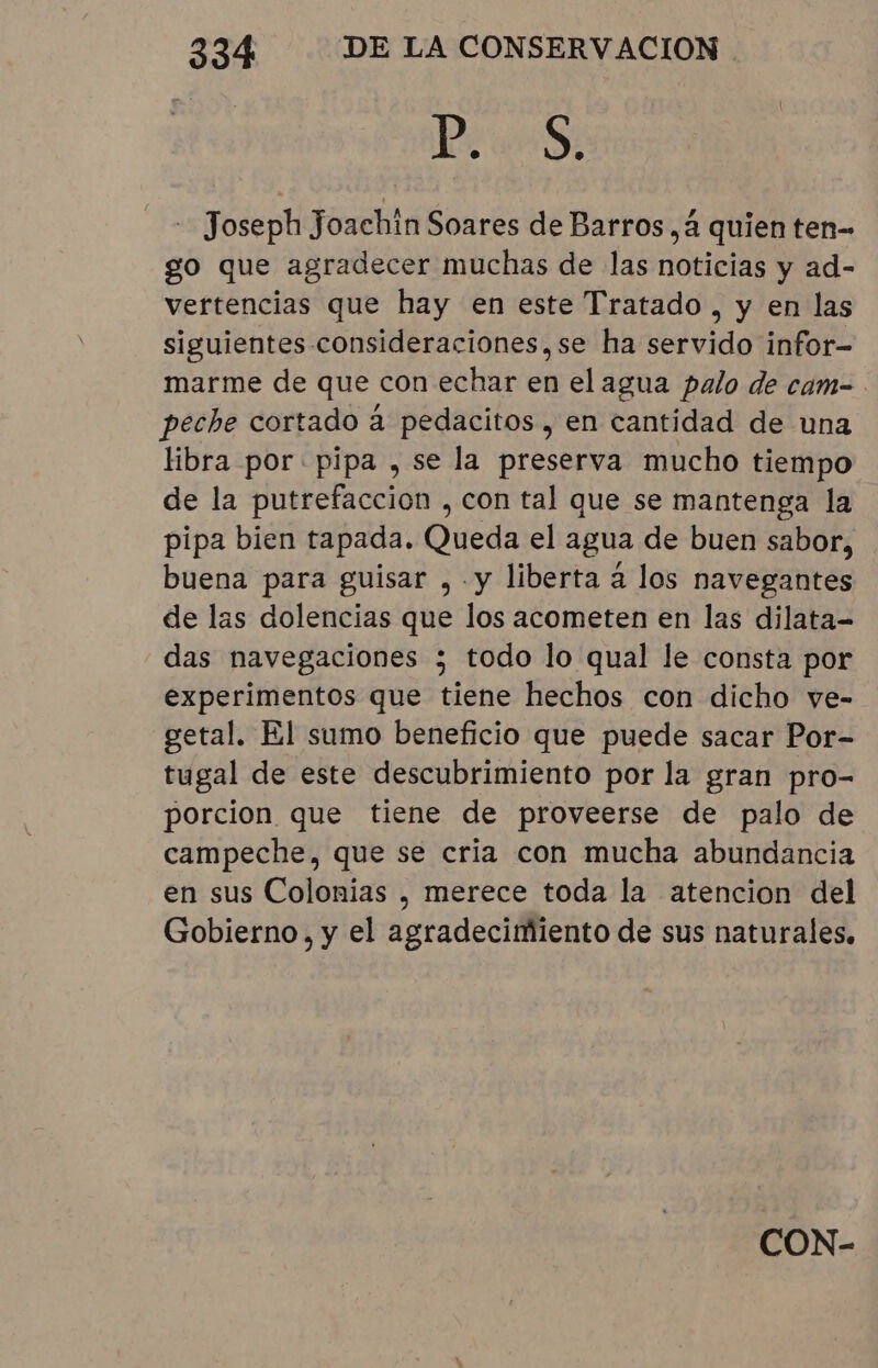 PES - Joseph Joachin Soares de Barros, à quien ten- go que agradecer muchas de las noticias y ad- vertencias que hay en este Tratado, y en las siguientes consideraciones,se ha servido infor- marme de que con echar en el agua palo de cam- peche cortado à pedacitos , en cantidad de una libra por pipa , se la preserva mucho tiempo de la putrefacción , con tal que se mantenga la pipa bien tapada. Queda el agua de buen sabor, buena para guisar , y liberta a los navegantes de las dolencias que los acometen en las dilata- das navegaciones ; todo lo qual le consta por experimentos que tiene hechos con dicho ve- getal. El sumo beneficio que puede sacar Por- tugal de este descubrimiento por la gran pro- porcion que tiene de proveerse de palo de campeche, que se cria con mucha abundancia en sus Colonias , merece toda la atencion del Gobierno, y el agradecimiento de sus naturales.