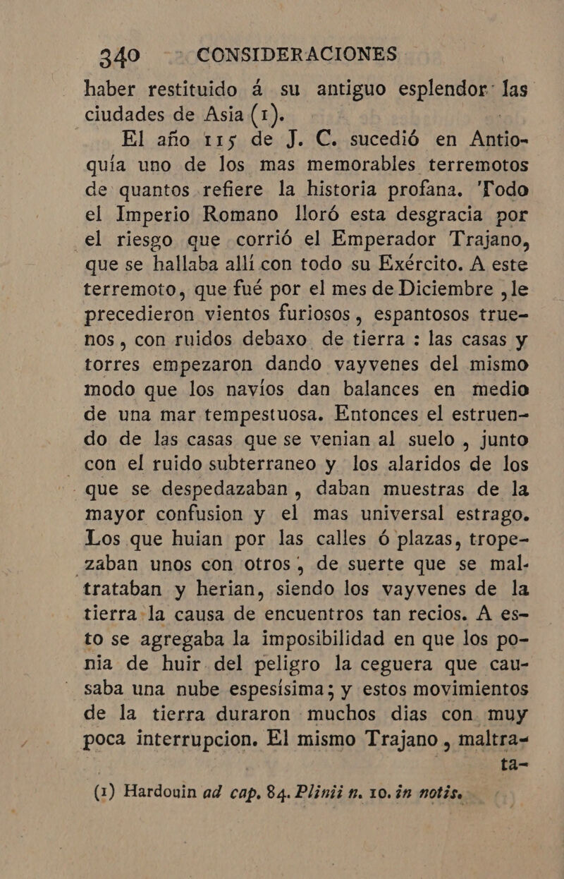 haber restituido à su antiguo esplendor: las ciudades de Asia (1). | El año 115 de J. C. sucedió en Alho quia uno de los mas memorables terremotos de quantos refiere la historia profana. Todo el Imperio Romano lloró esta desgracia por “el riesgo que corrió el Emperador Trajano, que se hallaba alli con todo su Exército. A este terremoto, que fué por el mes de Diciembre ,le precedieron vientos furiosos, espantosos true- nos, con ruidos debaxo de tierra : las casas y torres empezaron dando vayvenes del mismo modo que los navios dan balances en medio de una mar tempestuosa. Entonces el estruen- do de las casas que se venian al suelo , junto - con el ruido subterraneo y los alaridos de los “que se despedazaban , daban muestras de la mayor confusion y el mas universal estrago. Los que huian por las calles ó plazas, trope- “zaban unos con otros, de suerte que se mal. trataban y herian, siendo los vayvenes de la tierra la causa de encuentros tan recios. À es- to se agregaba la imposibilidad en que los po- nia de huir del peligro la ceguera que cau- saba una nube espesisima; y estos movimientos de la tierra duraron muchos dias con muy poca interrupcion. El mismo Trajano , maltra= | ta- (1) Hardouin ad cap. 84. Plinii n. 10. in notis.