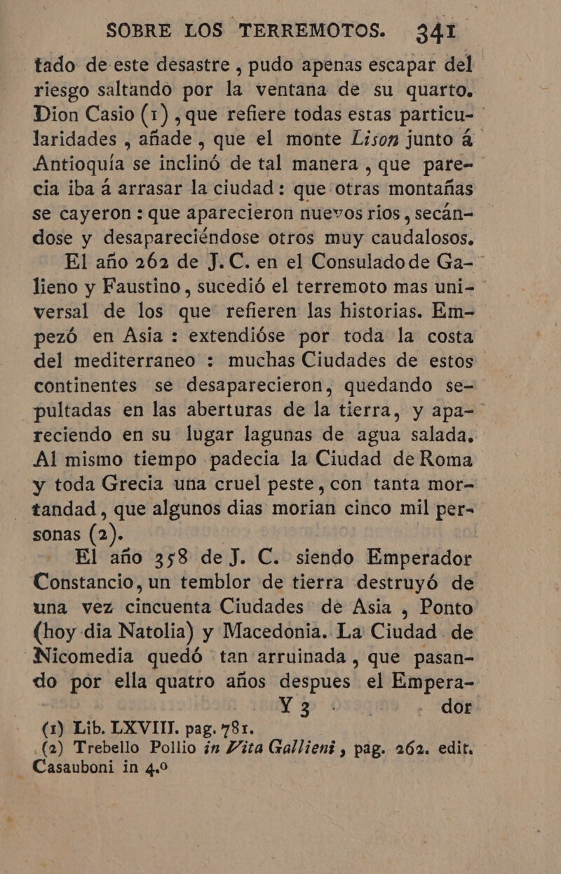 tado de este desastre , pudo apenas escapar del riesgo saltando por la ventana de su quarto. Dion Casio (1) , que refiere todas estas particu- | laridades , añade , que el monte Lison junto à. Antioquía se inclinó de tal manera , que pare- cia iba à arrasar la ciudad: que otras montañas se cayeron : que aparecieron nuevos rios , secân- dose y desapareciéndose otros muy caudalosos. El año 262 de J.C. en el Consulado de Ga- lieno y Faustino, sucedió el terremoto mas uni= | versal de los que refieren las historias. Em- pezó en Asia : extendióse por toda la costa del mediterraneo : muchas Ciudades de estos continentes se desaparecieron, quedando se- pultadas en las aberturas de la tierra, y apa-' reciendo en su lugar lagunas de agua salada, Al mismo tiempo padecia la Ciudad de Roma y toda Grecia una cruel peste, con tanta mor- - tandad, que algunos dias morian cinco mil per- sonas (2). | El año 358 de J. C. siendo Emperador Constancio, un temblor de tierra destruyó de una vez cincuenta Ciudades de Asia , Ponto (hoy dia Natolia) y Macedonia. La Ciudad de _Nicomedia quedó tan arruinada, que pasan- do por ella quatro años despues el Empera- Y pr 059308 + “OE (1) Lib. LXVIII. pag. 781. (2) Trebello Pollio in Vita (xallieni, pag. 262. edit, | Casauboni in 4.0