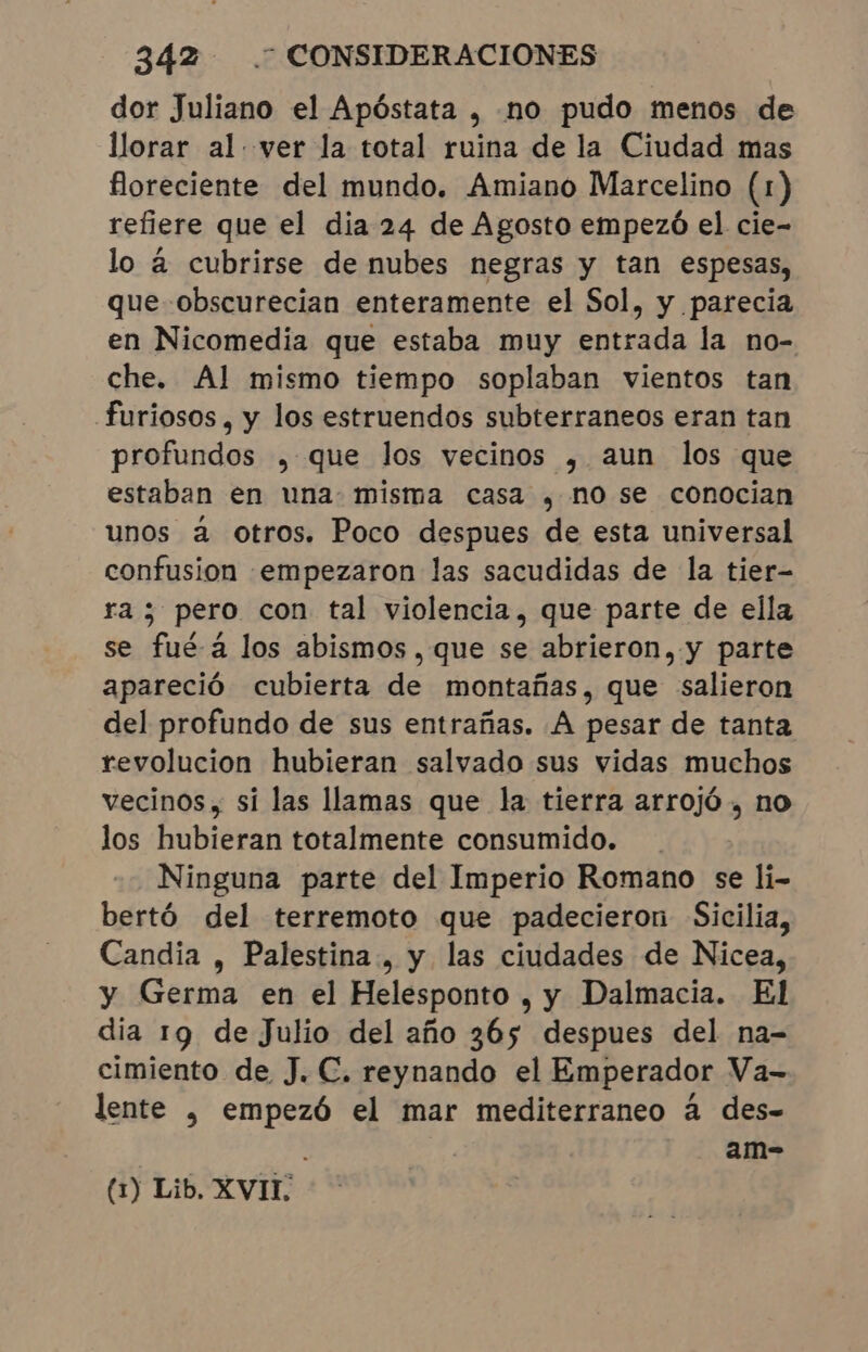 dor Juliano el Apóstata , no pudo menos de llorar al ver la total ruina de la Ciudad mas floreciente del mundo. Amiano Marcelino (1) refiere que el dia 24 de Agosto empezó el cie- lo á cubrirse de nubes negras y tan espesas, que obscurecian enteramente el Sol, y parecia en Nicomedia que estaba muy entrada la no- che. Al mismo tiempo soplaban vientos tan furiosos, y los estruendos subterraneos eran tan profundos , que los vecinos , aun los que estaban en una: misma casa , no se conocian unos a otros. Poco despues de esta universal confusion [empezaron las sacudidas de la tier- ra ; pero con tal violencia, que parte de ella se fué-á los abismos, que se abrieron, y parte apareció cubierta de montañas, que salieron del profundo de sus entrañas. A pesar de tanta revolucion hubieran salvado sus vidas muchos vecinos, si las llamas que la tierra arrojó , no los hubieran totalmente consumido. Ninguna parte del Imperio Romano se li- bertó del terremoto que padecieron Sicilia, Candia , Palestina, y las ciudades de Nicea, y Germa en el Helesponto , y Dalmacia. El dia 19 de Julio del año 365 despues del na- cimiento de J. C. reynando el Emperador Va- lente , empezó el mar mediterraneo à des- am- (1) Lib. XVII.