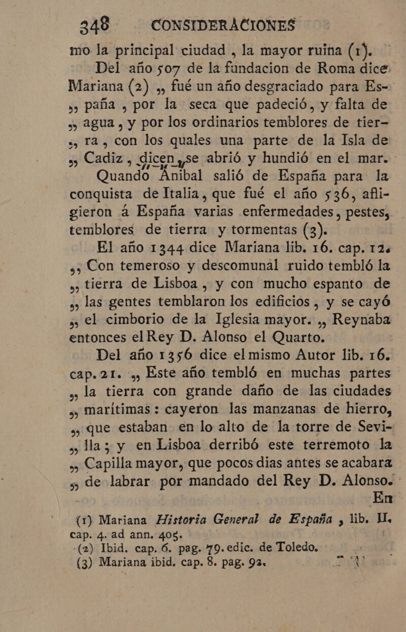 mo la principal ciudad , la mayor ruina (1). Del año 507 de la fánducion de Roma dice: Mariana (2) ,, fué un año desgraciado para Es- »» paña , por la seca que padeció, y falta de ,, agua, y por los ordinarios temblores de tier- ., ra, con los quales una parte de la Isla de ¿y Cadiz , dicen se abrió y hundió en el mar. Quando Anibal salió de España para la conquista de Italia, que fué el año 536, afli- gieron à España varias enfermedades, pestes, temblores de tierra y tormentas (3). El año 1344 dice Mariana lib. 16. cap. 12. ss Con temeroso y descomunal ruido tembló la ,) tierra de Lisboa, y con mucho espanto de . las gentes temblaron los edifícios, y se cayó ¿) el cimborio de la Iglesia mayor. ,, Reynaba entonces el Rey D. Alonso el Quarto. Del año 1356 dice el mismo Autor lib. 16. cap. 21. , Este año tembló en muchas partes » la tierra con grande daño de las ciudades » Marítimas : cayeron las manzanas de hierro, » que estaban en lo alto de la torre de Sevi- » Ha; y en Lisboa derribó este terremoto la o Capilla mayor, que pocos dias antes se acabara » de labrar por mandado del Rey D. Alonso. En (1) Mariana Historia General de España , lib. H, cap. 4. ad ann. 408. (2) Ibid. cap. 6. pag. 79.edic. de Toledo. (3) Mariana ibid. cap. 8. pag. 92. * a e).
