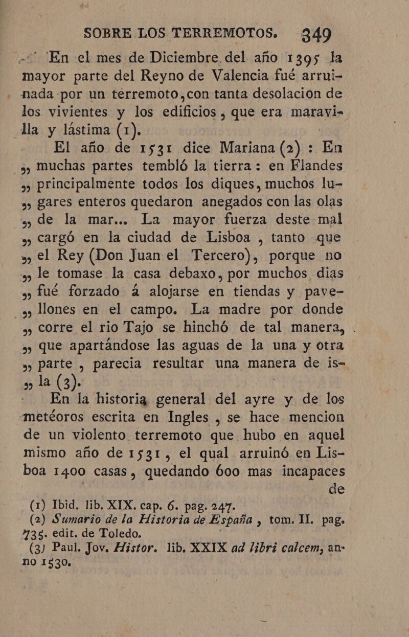 -“ En el mes de Diciembre del año 1395 la mayor parte del Reyno de Valencia fué arrui- nada por un terremoto,con tanta desolacion de los vivientes y los edificios, que era maravi- Ja y lástima (1). El año de 1531 dice Mariana (2) : En ¿) muchas partes tembló la tierra : en Flandes » principalmente todos los diques, muchos lu- » gares enteros quedaron anegados con las olas »» de la mar... La mayor fuerza deste mal » cargó en la ciudad de Lisboa , tanto que » el Rey (Don Juan el Tercero), porque no » le tomase la casa debaxo, por muchos dias » fué forzado à alojarse en tiendas y pave- 5 llones en el campo. La madre por donde » corre el rio Tajo se hinchó de tal manera, . » que apartándose las aguas de la una y otra » parte , parecia resultar una manera de is- » la (3). - En la historia general del ayre y de los -metéoros escrita en Ingles , se hace mencion de un violento terremoto que hubo en aquel mismo año de 1531, el qual arruinó en Lis- boa 1400 casas, quedando 600 mas incapaces de (1) Ibid. lib, XIX. cap. 6. pag. 247. (2) Sumario de la Historia de España , tom. II. pag. 235. edit. de Toledo. (3) Paul. Jov. Histor. lib, XXIX ad libri calcem, an- no 1530,