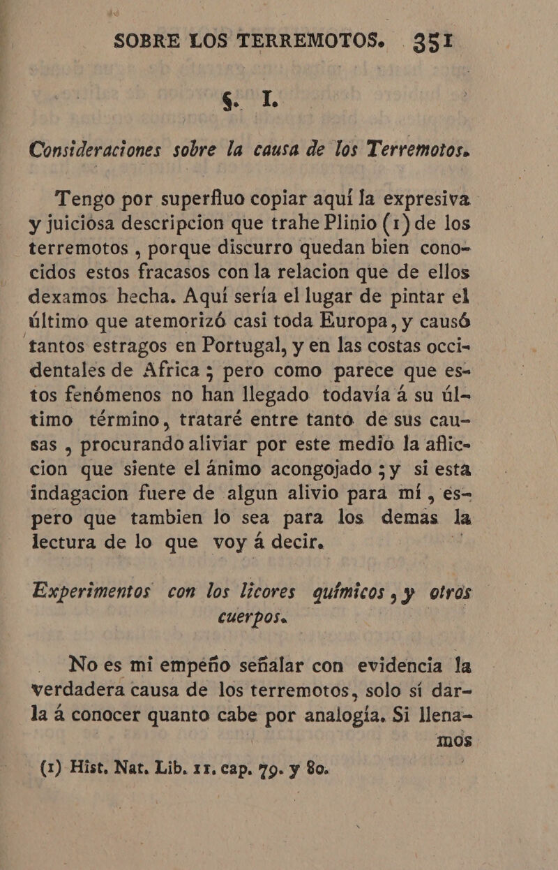 $ lL Consideraciones sobre la causa de los Terremotos. Tengo por superfluo copiar aqui la expresiva - y juiciosa descripcion que trahe Plinio (1) de los terremotos , porque discurro quedan bien cono- cidos estos fracasos con la relacion que de ellos dexamos hecha. Aqui sería el lugar de pintar el último que atemorizó casi toda Europa, y causó tantos estragos en Portugal, y en las costas occi- dentales de Africa; pero como parece que es- tos fenómenos no han llegado todavía à su úl- timo término, trataré entre tanto de sus cau- sas , procurando aliviar por este medio la aflic- cion que siente el ánimo acongojado ; y si esta indagacion fuere de algun alivio para mi, es- pero que tambien lo sea para los demas la lectura de lo que voy á decir. Experimentos con los licores químicos, y otros cuerpos. | No es mi empeño señalar con evidencia la verdadera causa de los terremotos, solo sí dar- la á conocer quanto cabe por analogia, Si llena- mos (1) Hist, Nat. Lib. 11. cap. 79. y 80. :