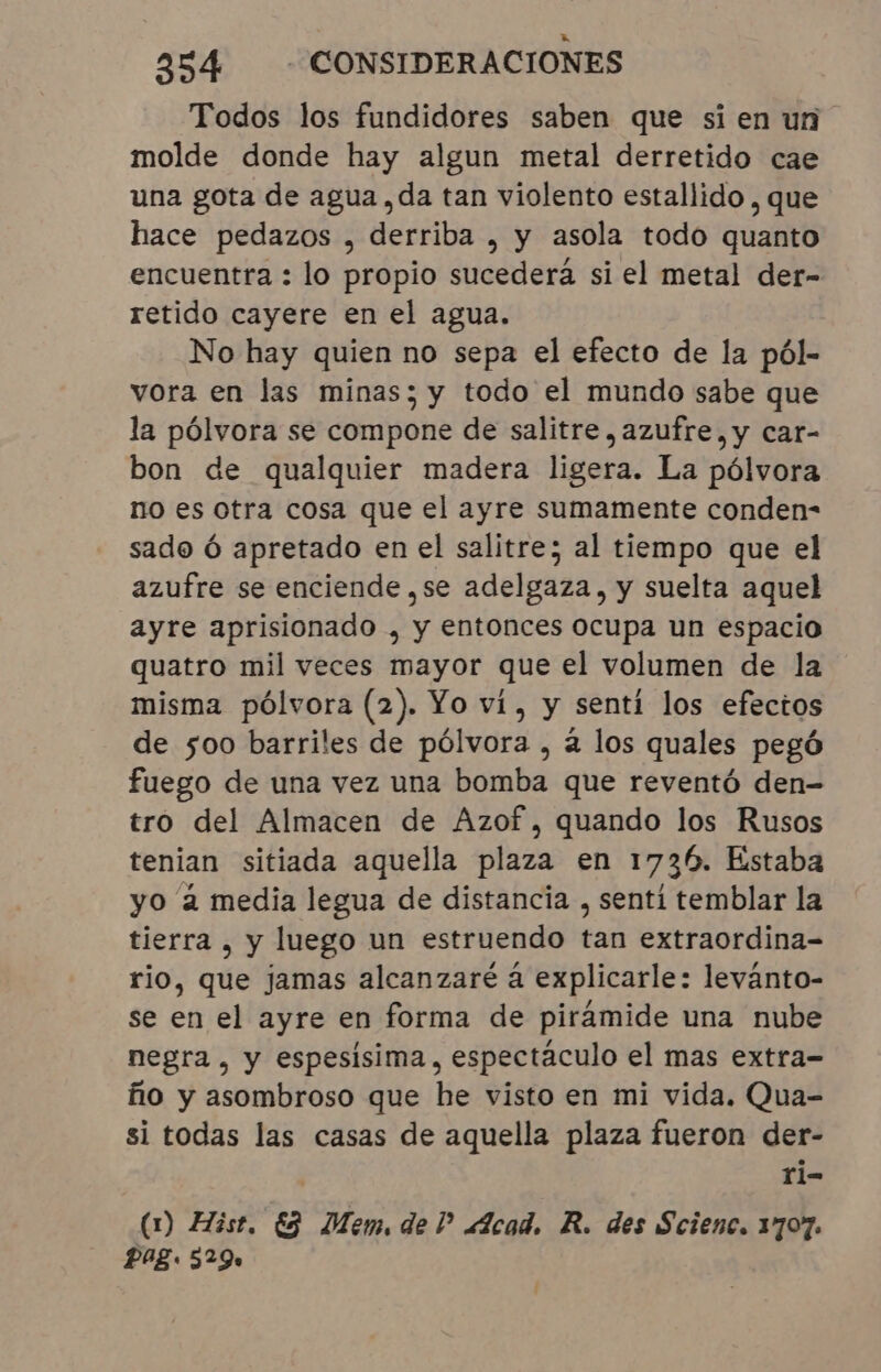 Todos los fundidores saben que si en un molde donde hay algun metal derretido cae una gota de agua, da tan violento estallido , que hace pedazos , derriba , y asola todo quanto encuentra : lo propio sucederá si el metal der- retido cayere en el agua. No hay quien no sepa el efecto de la pól- vora en las minas; y todo el mundo sabe que la pólvora se compone de salitre, azufre, y car- bon de qualquier madera ligera. La pólvora no es otra cosa que el ayre sumamente conden- sado Ó apretado en el salitre; al tiempo que el azufre se enciende ,se adelgaza, y suelta aquel ayre aprisionado , y entonces ocupa un espacio quatro mil veces mayor que el volumen de la misma pólvora (2). Yo ví, y senti los efectos de 500 barriles de pólvora , a los quales pegó fuego de una vez una bomba que reventó den- tro del Almacen de Azof, quando los Rusos tenian sitiada aquella plaza en 1736. Estaba yo à media legua de distancia , sentí temblar la tierra, y luego un estruendo tan extraordina- rio, que jamas alcanzaré á explicarle: levánto- se en el ayre en forma de pirámide una nube negra, y espesísima, espectáculo el mas extra- fio y asombroso que he visto en mi vida. Qua- si todas las casas de aquella plaza fueron der- | ri- (1) Hist. ES Mem, del? Acad. R. des Scienc. 1707. Pag. 529.