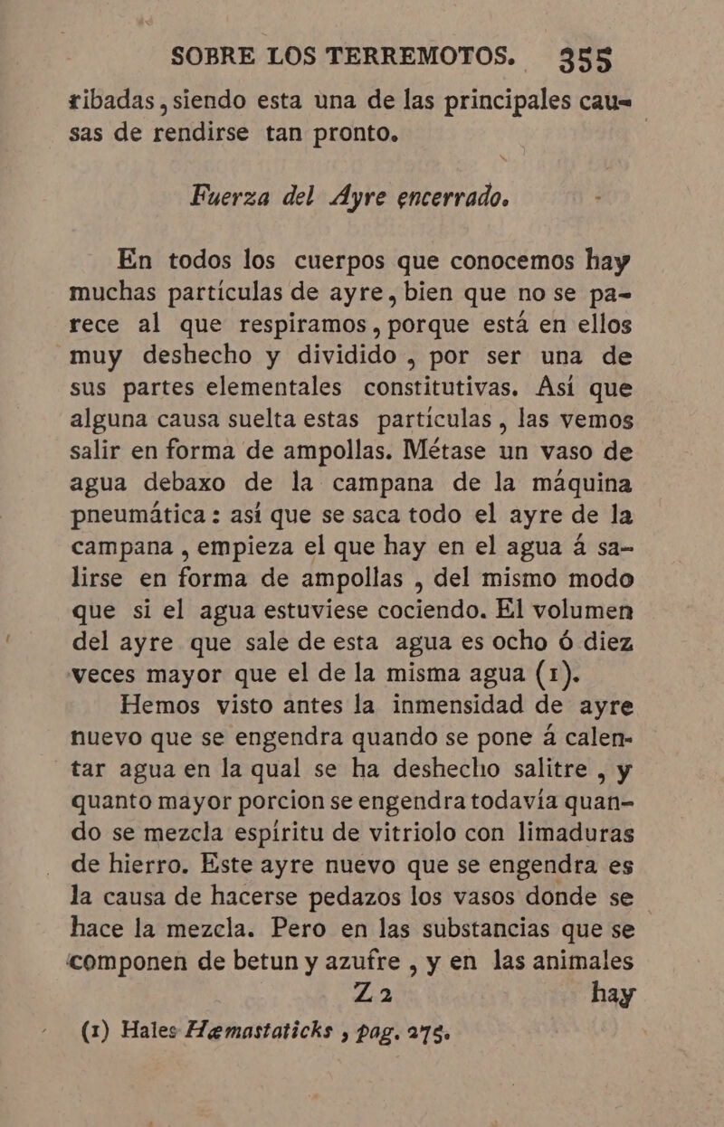 ribadas , siendo esta una de las principales cau= sas de rendirse tan pronto. Fuerza del Ayre encerrado. En todos los cuerpos que conocemos hay muchas particulas de ayre, bien que no se pa= rece al que respiramos, porque está en ellos muy deshecho y dividido , por ser una de sus partes elementales constitutivas. Ási que alguna causa suelta estas particulas , las vemos salir en forma de ampollas. Métase un vaso de agua debaxo de la campana de la máquina pneumática : asi que se saca todo el ayre de la campana , empieza el que hay en el agua á sa- lirse en forma de ampollas , del mismo modo que si el agua estuviese cociendo. El volumen del ayre que sale de esta agua es ocho ó diez veces mayor que el de la misma agua (1). Hemos visto antes la inmensidad de ayre nuevo que se engendra quando se pone à calen- “tar agua en la qual se ha deshecho salitre , y quanto mayor porcion se engendra todavía quan- do se mezcla espiritu de vitriolo con limaduras de hierro. Este ayre nuevo que se engendra es la causa de hacerse pedazos los vasos donde se hace la mezcla. Pero en las substancias que se componen de betun y azufre , y en las animales Za hay