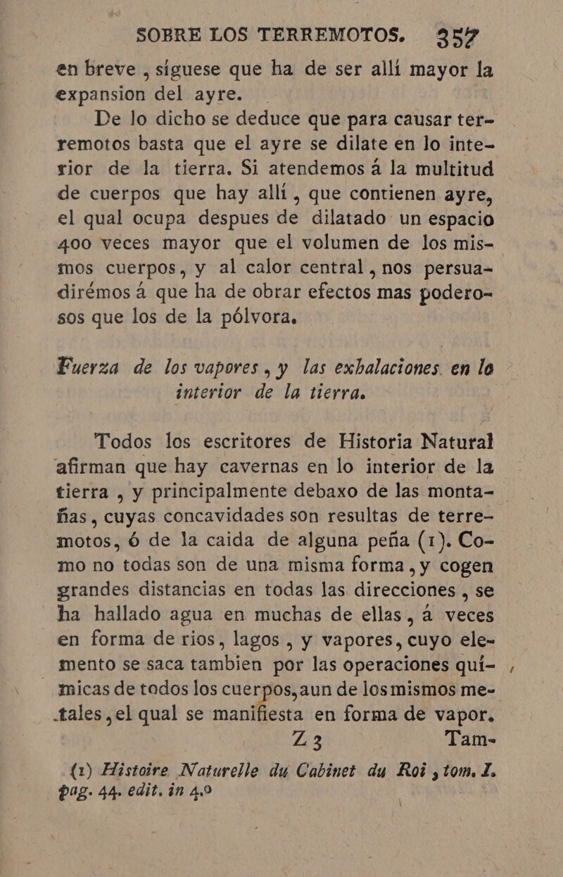 en breve , siguese que ha de ser allí mayor la expansion del ayre. . De lo dicho se deduce que para causar ter- remotos basta que el ayre se dilate en lo inte- rior de la tierra. Si atendemos á la multitud de cuerpos que hay alli, que contienen ayre, el qual ocupa despues de dilatado un espacio 400 veces mayor que el volumen de los mis- mos cuerpos, y al calor central, nos persua- dirémos à que ha de obrar efectos mas podero- sos que los de la pólvora, Fuerza de los vapores , y las exbalaciones. en la interior de la tierra. Todos los escritores de Historia Natural afirman que hay cavernas en lo interior de la tierra , y principalmente debaxo de las monta- | ñas, cuyas concavidades son resultas de terre- motos, Ó de la caida de alguna peña (1). Co- mo no todas son de una misma forma, y cogen grandes distancias en todas las direcciones , se ha hallado agua en muchas de ellas, a veces en forma de rios, lagos , y vapores, cuyo ele- mento se saca iimbidn por las operaciones qui- micas de todos los cuerpos, aun de los mismos me-. tales, el qual se manifiesta en forma de vapor. Z3 Tam- (1) Histoire Naturelle du Cabinet du Roi 3201, A Pag. 44. edit, in 4,9