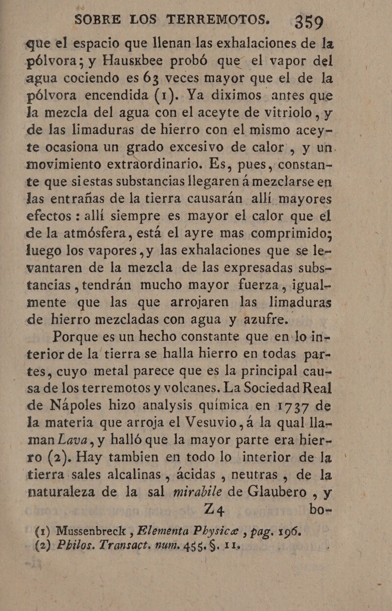 que el espacio que llenan las exhalaciones de la pólvora; y Hauskbee probó que el vapor del agua cociendo es 63 veces mayor que el de la pólvora encendida (1). Ya diximos antes que la mezcla del agua con el aceyte de vitriolo , y de las limaduras de hierro con el mismo acey- te ocasiona un grado excesivo de calor , y un. movimiento extraordinario. Es, pues, constan- te que siestas substancias llegaren à mezclarse en las entrañas de la tierra causarán alli mayores efectos : alli siempre es mayor el calor que el de la atmósfera, está el ayre mas comprimido; luego los vapores , y las exhalaciones que se le- vantaren de la mezcla de las expresadas subs- tancias , tendran mucho mayor fuerza, igual- mente que las que arrojaren las limaduras de hierro mezcladas con agua y azufre. Porque es un hecho constante que en: lo in- terior de la tierra se halla hierro en todas par- tes, cuyo metal parece que es la principal cau= sa de los terremotos y volcanes. La Sociedad Real de Napoles hizo analysis química en 1737 de la materia que arroja el Vesuvio,a la qual lla- man Lava, y halló que la mayor parte era hier- ro (2). Hay tambien en todo lo interior de la tierra sales alcalinas, ácidas , neutras, de la naturaleza de la sal mirabile de Glaubero , y Z4 bo- (1) Mussenbreck , Elementa Physice , pag. 196. (2) Pbilos. Transact. num. 455. S. 11 |