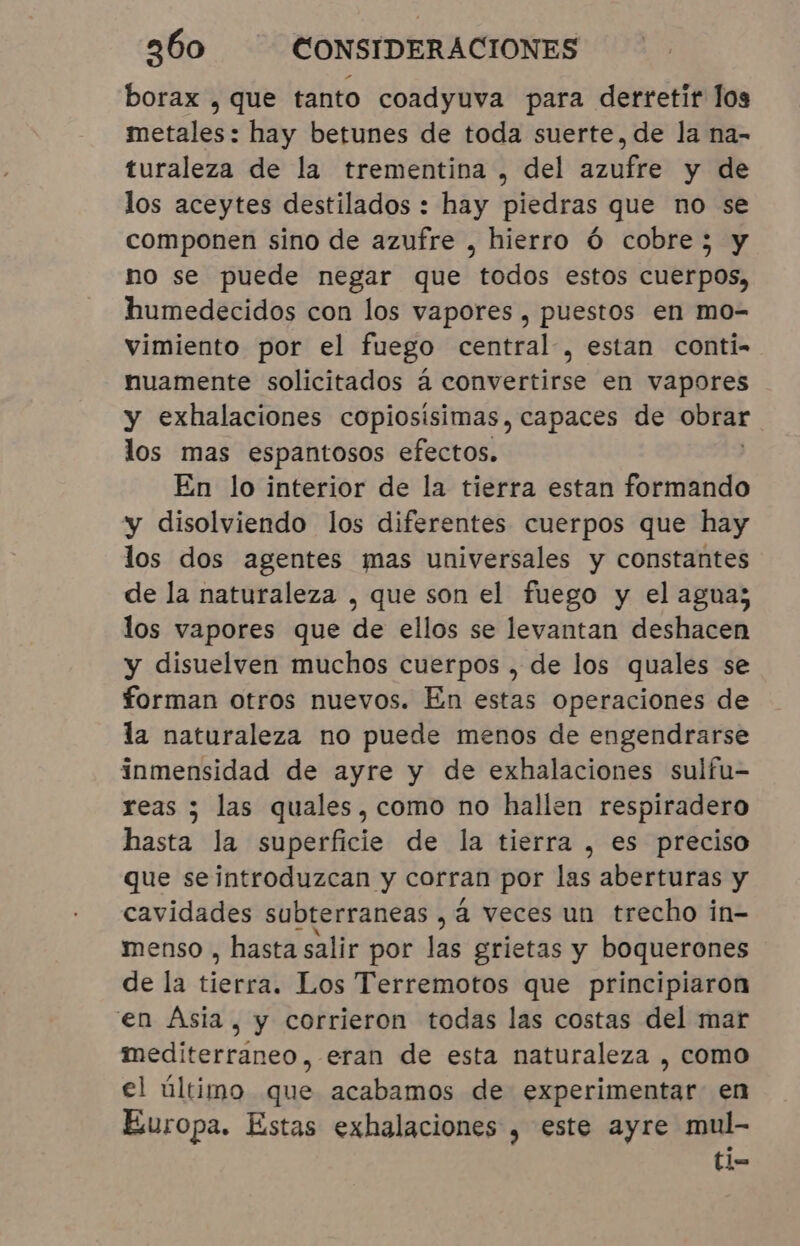 borax , que tanto coadyuva para derretir los metales: hay betunes de toda suerte, de la na- turaleza de la trementina , del azufre y de los aceytes destilados : hay piedras que no se componen sino de azufre , hierro Ó cobre; y no se puede negar que todos estos cuerpos, humedecidos con los vapores , puestos en mo- vimiento por el fuego central, estan conti- nuamente solicitados á convertirse en vapores y exhalaciones copiosísimas, capaces de obrar los mas espantosos efectos. En lo interior de la tierra estan formando y disolviendo los diferentes cuerpos que hay los dos agentes mas universales y constantes de la naturaleza , que son el fuego y el agua; los vapores que de ellos se levantan deshacen y disuelven muchos cuerpos , de los quales se forman otros nuevos. En estas operaciones de la naturaleza no puede menos de engendrarse inmensidad de ayre y de exhalaciones sulfu- reas ; las quales, como no hallen respiradero hasta la superficie de la tierra , es preciso que seintroduzcan y corran por las aberturas y cavidades subterraneas , à veces un trecho in- menso , hasta salir por las grietas y boquerones de la tiene Los Terremotos que principiaron en Ásia, y corrieron todas las costas del mar mediterraneo, eran de esta naturaleza , como el último que acabamos de experimentar en Europa. Estas exhalaciones , este ayre mul- ti=