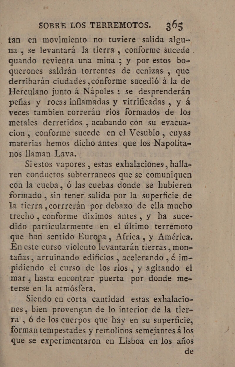 tan en movimiento no tuviere salida algu- na , se levantara la tierra , conforme sucede . quando revienta una mina ; y por estos bo- querones saldrán torrentes de cenizas , que derribarán ciudades, conforme sucedió à la de Herculano junto á Nápoles : se desprenderán peñas y rocas inflamadas y vitrificadas , y à veces tambien correrán rios formados de los metales derretidos , acabando con su evacua- cion , conforme sucede en el Vesubio , cuyas materias hemos dicho antes que los Napolita- nos llaman Lava. Siestos vapores , estas exhalaciones, halla- ren conductos subterraneos que se comuniquen con la cueba, Ó las cuebas donde se hubieren formado , sin tener salida por la superficie de la tierra ,corrrerán por debaxo de ella mucho trecho , conforme diximos antes, y ha suce- dido particularmente en el último terremoto que han sentido Europa, Africa, y América. En este curso violento levantarán tierras , mon- tañas, arruinando edificios , acelerando , é im- pidiendo el curso de los rios , y agitando el mar, hasta encontrar puerta por donde me- terse en la atmósfera. Siendo en corta cantidad estas exhalacio- nes, bien provengan de lo interior de la tier- ra , Ó de los cuerpos que hay en su superficie, forman tempestades y remolinos semejantes á los que se experimentaron en Lisboa en los años de