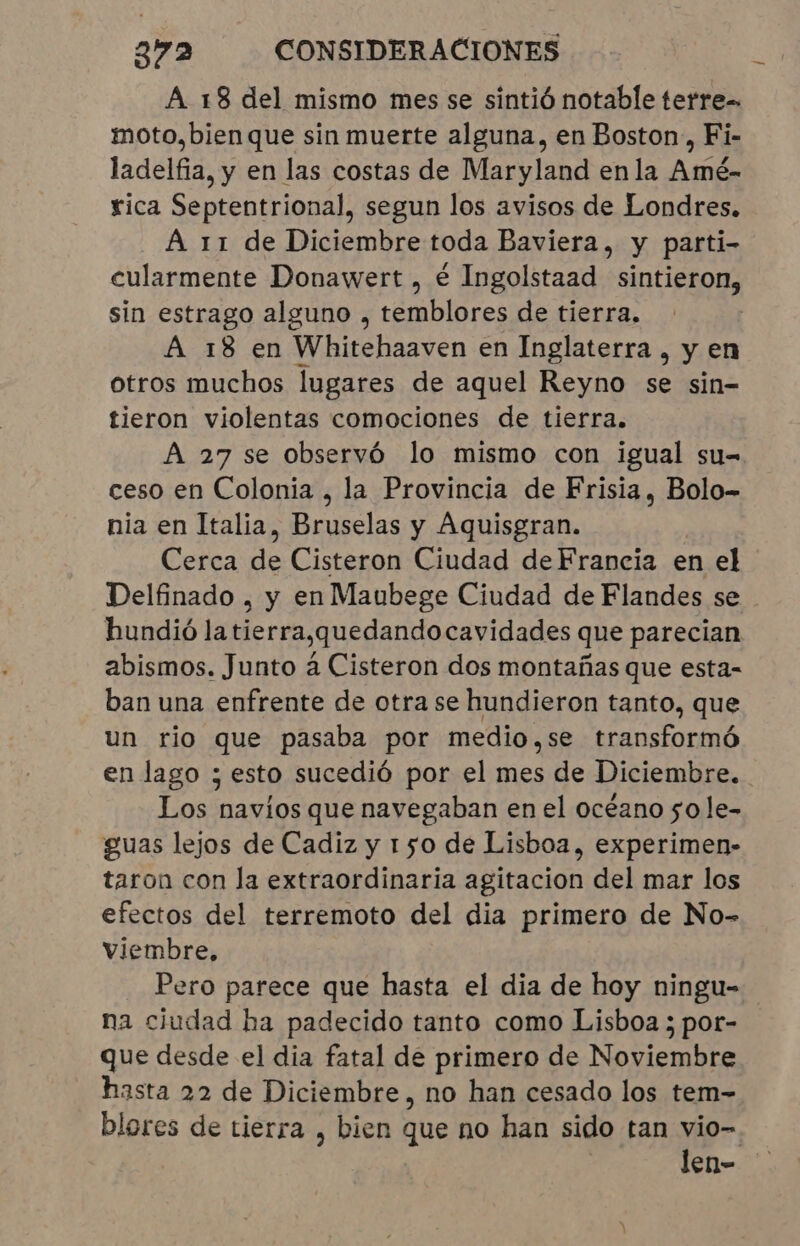 A 18 del mismo mes se sintió notable terre= moto,bienque sin muerte alguna, en Boston, Fi- ladelfia, y en las costas de Maryland enla Amé- rica Septentrional, segun los avisos de Londres. A 11 de Diciembre toda Baviera, y parti- cularmente Donawert , é Ingolstaad sintieron, sin estrago alguno , temblores de tierra. A 18 en Whitehaaven en Inglaterra, y en otros muchos lugares de aquel Reyno se sin- tieron violentas comociones de tierra. A 27 se observó lo mismo con igual su- ceso en Colonia, la Provincia de Frisia, Bolo- nia en Italia, Bruselas y Aquisgran. Cerca de Cisteron Ciudad de Francia en el Delfinado , y en Maubege Ciudad de Flandes se hundió la tierra,quedandocavidades que parecian abismos. Junto à Cisteron dos montañas que esta- ban una enfrente de otra se hundieron tanto, que un rio que pasaba por medio,se transformó en lago ; esto sucedió por el mes de Diciembre. Los navios que navegaban en el océano so le- guas lejos de Cadiz y 150 de Lisboa, experimen- taron con la extraordinaria agitacion del mar los efectos del terremoto del dia primero de No- Viembre, Pero parece que hasta el dia de hoy ningu- na ciudad ha padecido tanto como Lisboa ; por- que desde el dia fatal de primero de Noviembre hasta 22 de Diciembre, no han cesado los tem- blores de tierra , bien que no han sido tan vio- len-