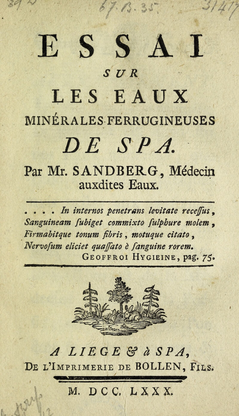 ESSAI SUR LES EAUX MINÉRALES FERRUGINEUSES DE S P A. Par Mr. SANDBERG, Médecin auxdites Eaux. . ... In internos penetram ievitate recejfïis, Sanguineam fubiget commixto fulphure molem , Firmabitque tonum fibris, motuque citato, Nervofum eliciet quajfato è fanguine rorem. Geoffroi Hygieine, pag. 75* A LIEGE & à S PA, De l’Imprimerie de BOLLEN, Fils. ■■■■ mi 11 M. DCC. LXXX.