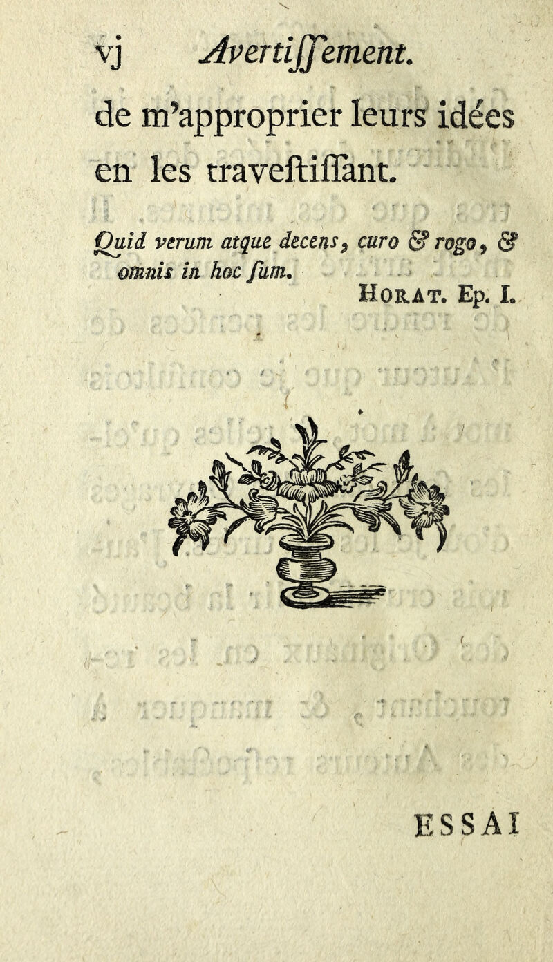 vj Averti]]'iment. de m’approprier leurs idées en les traveftifîànt. Quii verurn atque decens, euro & rogo, & ornais in hoc fum. Horat. Ep. I. ESSAI