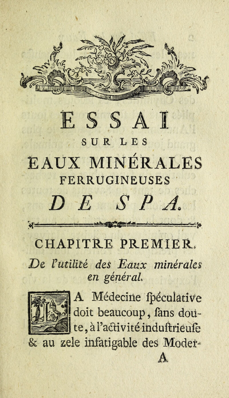 SUR LES EAUX MINÉRALES FERRUGINEUSES DE S P A <fcp! 1 ■ r-f ■^=Ssg fr CHAPITRE PREMIER De Vutilité des Eaux minérales en général A Médecine Ipéculative doit beaucoup, fans dou- te , à Padivitéinduftrieufe & au zele infatigable des Modet- A