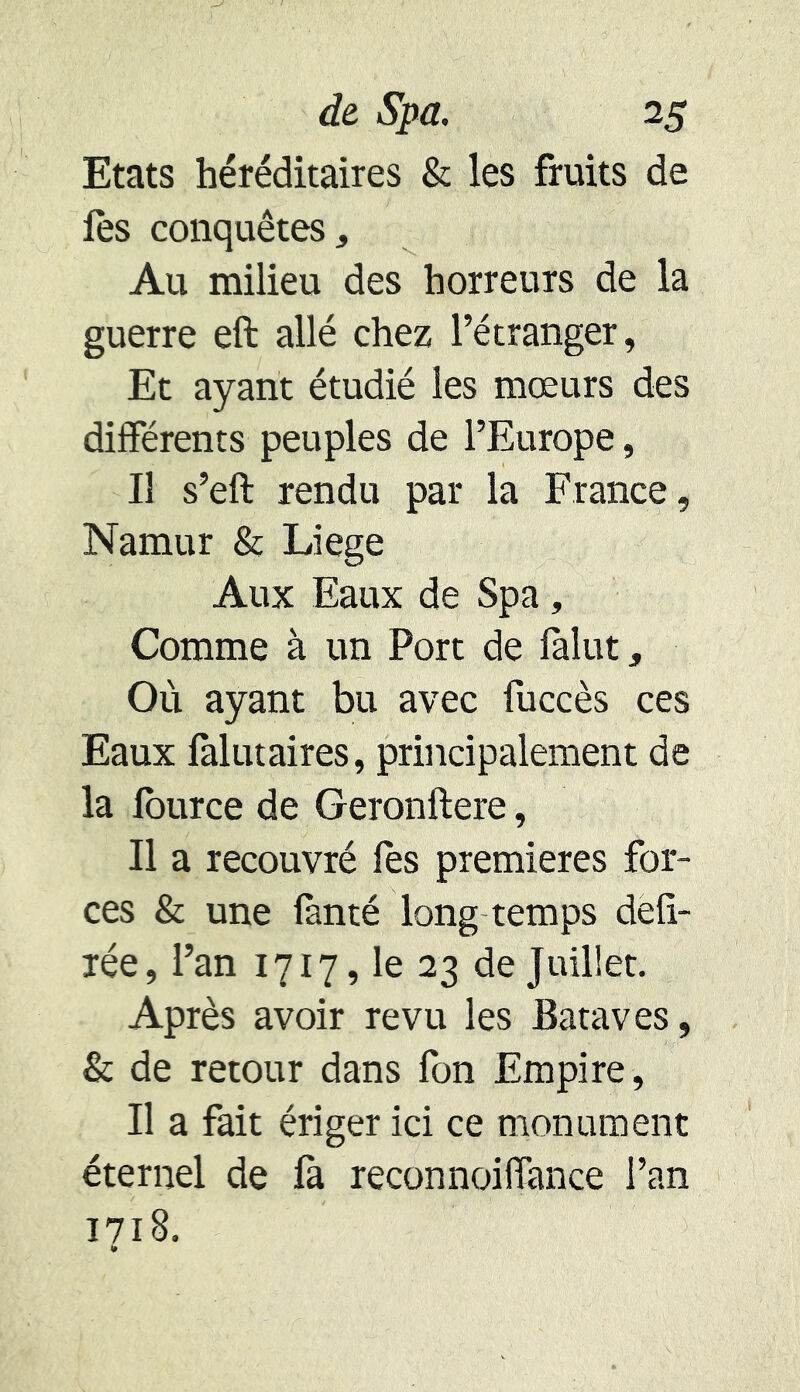 Etats héréditaires & les fruits de les conquêtes,, Au milieu des horreurs de la guerre eft allé chez l’étranger, Et ayant étudié les mœurs des différents peuples de l’Europe, Il s’eft rendu par la France, Namur & Liege Aux Eaux de Spa, Comme à un Port de falut, Où ayant bu avec fuccès ces Eaux làlutaires, principalement de la lource de Geronftere, Il a recouvré fes premières for- ces & une fanté long temps défi- lée, l’an 1717, le 23 de Juillet. Après avoir revu les Bataves, & de retour dans fon Empire, Il a fait ériger ici ce monument éternel de là reconnoiffance l’an 1718. »