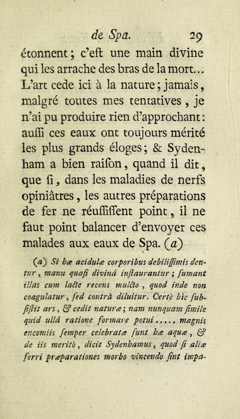 étonnent; c’eft une main divine qui les arrache des bras de la mort... L’art cede ici à la nature ; jamais, malgré toutes mes tentatives, je n’ai pu produire rien d’approchant : aufli ces eaux ont toujours mérité les plus grands éloges; & Syden- ham a bien raifon, quand il dit, que fi, dans les maladies de nerfs opiniâtres, les autres préparations de fer ne réuffiffent point, il ne faut point balancer d’envoyer ces malades aux eaux de Spa. (a) (a) Si ha acidula corporibus debilijfimis den- tur, manu quafi divind inftaurantur ; fumant illas cum lafte recens mulào , quoâ inde non coagulatur, fed contra diluitur. Qertè hic fub- fftii ars, & cedit natura ; nam nunquam fimile quïd ullâ ratione formare potui magnîs encomiis femper celebrata funt ha aqua, & de iis merito, dicit Sydenhamus, quod fi alla ferri praparationes morbo vincendo fint împa-