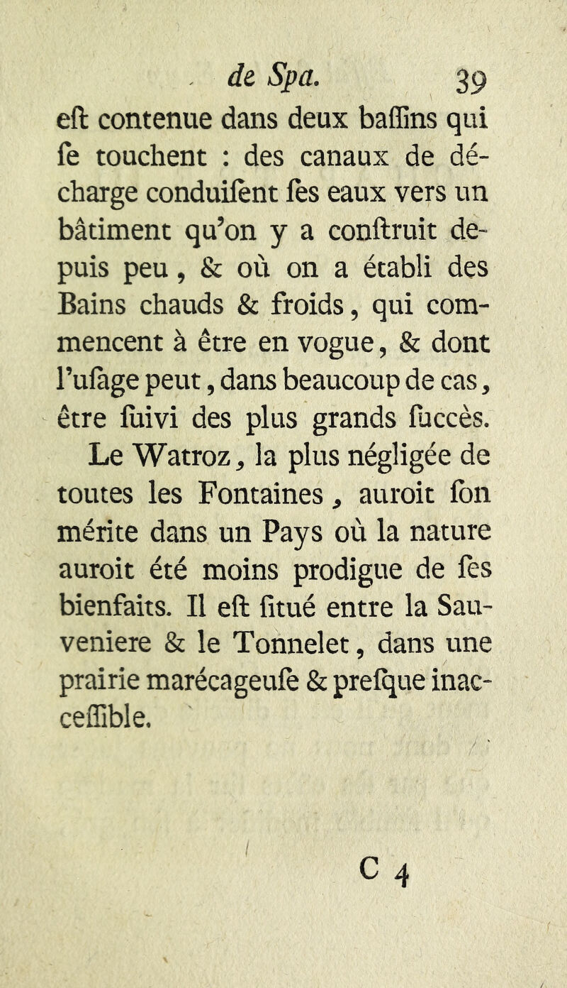 eft contenue dans deux baffins qui fe touchent : des canaux de dé- charge conduifènt fes eaux vers un bâtiment qu’on y a confirait de- puis peu, & où on a établi des Bains chauds & froids, qui com- mencent à être en vogue, & dont l’ufage peut, dans beaucoup de cas, être fuivi des plus grands fuccès. Le Watroz, la plus négligée de toutes les Fontaines* aurait fbn mérite dans un Pays où la nature aurait été moins prodigue de fes bienfaits. Il eft fitué entre la Sau- veniere & le Tonnelet, dans une prairie marécageufè & prefque inac- cefiible.